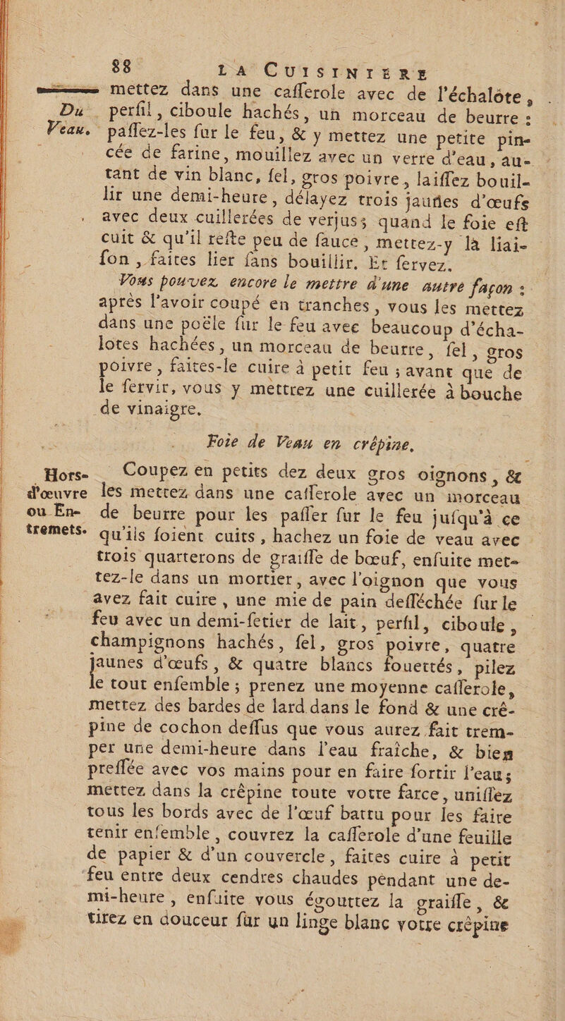 =—— mettez dans une cafferole avec de l'échalote , Du. perfil, ciboule hachés, un morceau de beurre D Vian. pañlez-les fur le feu, &amp; y mettez une petite pine cée de farine, mouillez avec un verre d’eau &gt; AU tant de vin blanc, fel, gros poivre, laiffez bouil- lir une demi-heure, délayez trois jauñes d'œufs . avec deux cuillerées de vert jus; quand le foie eft cuit &amp; qu'il refte peu de fauce, mettez-y là liai- fon , faites lier fans bouillir, Er fervez. Vows pouvez encore le mettre d'une autre façon : aprés lavoir coupé en tranches, vous les mettez dans une poële fur le feu avee beaucoup d’écha- lotes hachées, un morceau de beurre , fel, gros poivre, faites-le cuire à petit feu ; avance que de le fervir, vous y mettrez une cuillerée à bouche _de vinaigre, Fote de Vian en crépine. Hors. Coupez en petits dez deux gros oignons, &amp; d'œuvre les mettez dans une caflerole avec un inorceau où En- de beurre pour les pafler fur le feu jufqu'à ce fremets. qu'ils foient cuits, hachez un foie de veau avec trois quarterons de graifle de bœuf, enfuite met- tez-le dans un mortier, avec l'oignon que vous avez fait cuire , une mie de pain defléchée fur le feu avec un demi-fetier de lait, perfil, ciboule ; champignons hachés, fel, gros se quatre | pe d'œufs, &amp; quatre blancs fouettés, pilez | € tout enfemble ; prenez une moyenne caflerole, mettez des bardes de lard dans le fond &amp; une cré- pine de cochon deffus que vous aurez fait trem- per une demi-heure dans l'eau fraîche, &amp; bies preflée avec vos mains pour en faire fortir f'eaus mettez dans la crêpine toute votre farce, uniffez tous les bords avec de l'œuf battu pour les faire tenir enfemble, couvrez la cafferole d’une feuille de papier &amp; d’un couvercle, faites cuire à petit feu entre deux cendres chaudes péndant une de- mi-heure , enfuite vous égouttez la graifle, &amp; tirez en douceur für un linge blanc votre crèpine