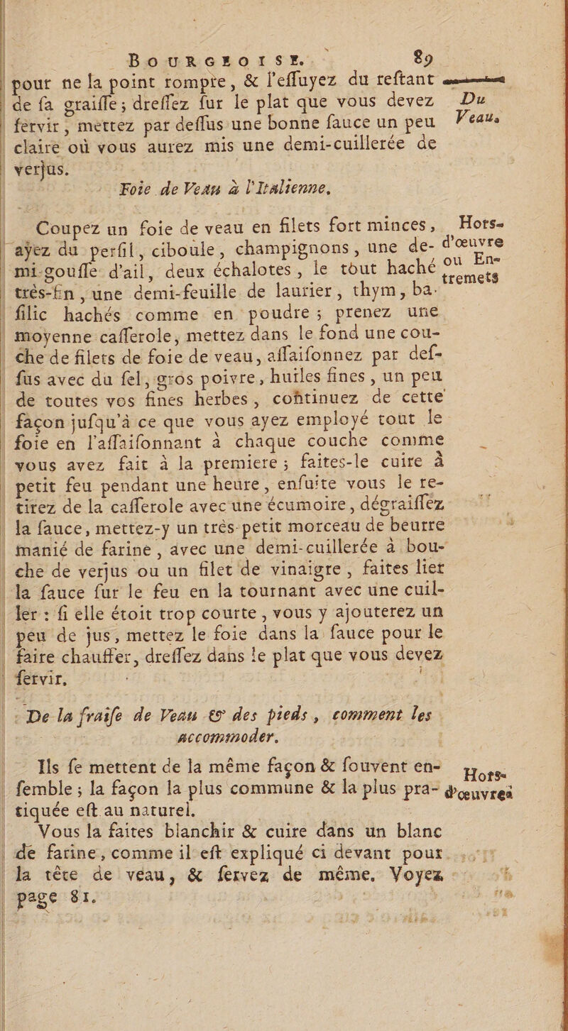 | pout ne la point rompre, &amp; l'effuyez du reftant sm | de fa graifle; dreffez fur le plat que vous devez Du | fervir, mettez par deflus une bonne fauce un peu Veau. | claire où vous aurez mis une demi-cuillerée de | verjus. Foie de Vean à l'Italienne. | Coupez un foie de veau en filets fort minces, Hors. laÿez du perfil, ciboule, champignons, une de- d'œuvre | mi-goufle d'ail, deux échalotes, le tout haché de | trés-fin , une demi-feuille de laurier, thym, ba. . filic hachés comme en poudre; prenez une | moyenne cafferole, mettez dans le fond une cou- | Che de filets de foie de veau, affaifonnez par def- | fus avec du fel, gros poivre, huïles fines , un peu de toutes vos fines herbes, coftinuez de cette | façon jufqu’à ce que vous ayez employé tout Île | foie en l'affaifonnant à chaque couche conme vous avez fait à la premiere; faites-le cuire à | petit feu pendant une heure, enfuite vous Île re- | tirez de la cafferole avec une écumoire, dégraiffez | Ja fauce, mettez-y un très-petit morceau de beurre 5 | manié de farine , avec une demi-cuillerée à bou- | che de verjus ou un filet de vinaigre, faites lier | la fauce fur le feu en la tournant avec une cuil- | Îer : fi elle étoit trop courte, vous y ajouterez un | peu de jus, mettez le foie dans la fauce pour le | .. chauffer, dreffez dans le plat que vous devez 1ervir, |: De la fraife de Veau €5 des pieds, comment les | accominoder. Ils fe mettent de la même façon &amp; fouvent en- u | femble ; la façon la plus commune &amp; la plus pra- dei | tiquée eft au naturel. | ' | Vous la faites blanchir &amp; cuire dans un blanc de farine, comme il eft expliqué ci devant pour. ,,: | la tête de veau, &amp; fervez de même, Voyez L pas 8 Le } s 'a