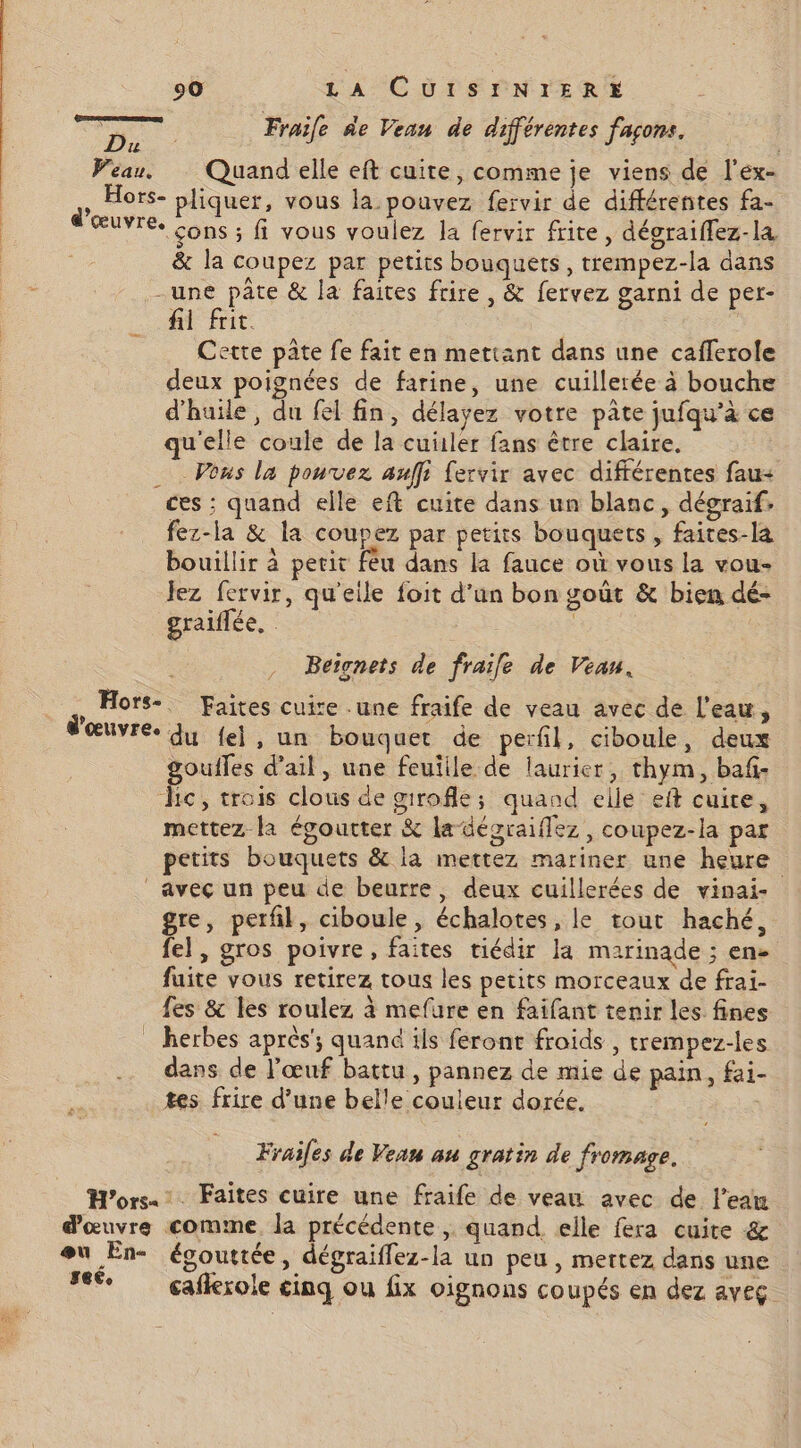 js Fraile de Vean de différentes facons. pr L jférentes fa Peau. Quand elle eft cuite, comme je viens de l'ex- , Hors- pliquer, vous la pouvez fervir de différentes fa- ŒUVTEe cons ; fi vous voulez Ja fervir frite, dégraiflez-la &amp; la coupez par petits bouquets, trempez-la dans -une pâte &amp; la faites frire , &amp; fervez garni de per- fil frit. Cette pâte fe fait en mettant dans une cafferole deux poignées de farine, une cuillerée à bouche d'huile, du fel fin, délayez votre pâte jufqu’à ce qu'elle coule de la cuüler fans être claire. Vous la pouvez auffi fervir avec différentes fau- ces : quand elle eft cuite dans un blanc, dégraif. fez-la &amp; la coupez par petits bouquets , faites-la bouillir à petit fèu dans la fauce où vous la vou- Jez fervir, qu'eile foit d’un bon goût &amp; bien dé- graiflée, Beicnets de fraile de Veau. | Hors-. Faites cuire .une fraife de veau avec de l'eau, d'œuvre Ju {el , un bouquet de perfil, ciboule, deux goufles d’ail, une feuille de laurier, thym, baf- hic, trois clous de girofle; quand elle eft cuire, mettez la égoutter &amp; la -désraiflez , coupez-la par petits bouquets &amp; la mettez mariner une heure avec un peu de beurre, deux cuillerées de vinai- gre, perfil, ciboule, échalotes, le tout haché, fel, gros poivre, faites tiédir la marinade ; en- fuite vous retirez tous les petits morceaux de frai- fes &amp; les roulez à mefure en faifant tenir les fines _ herbes après’; quand ils feront froids , trempez-les dans de l'œuf battu , pannez de mie de pain, fai- tes frire d’une belle couleur dorée. Frailes de Vean au gratin de fromage. Hors. Faites cuire une fraife de veau avec de l’eawm d'œuvre comme. la précédente | quand elle fera cuite &amp; eu En- égouttée, dégraiffez-la un peu , mettez dans une 66 gañlexole cinq ou fix oignons co upés en dez aveg.
