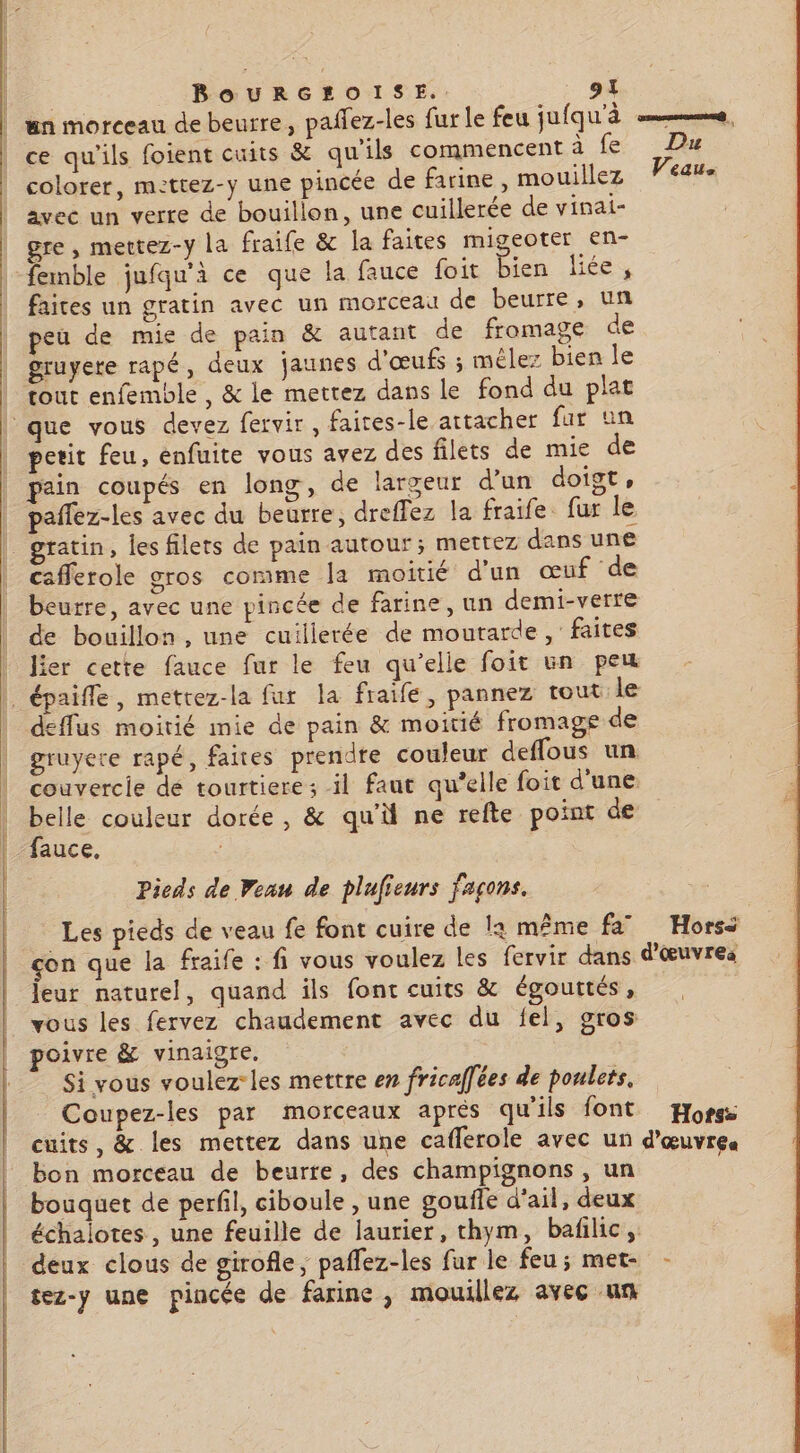 cs ttes d mp 4. — DEN ERNST QU NENEEENNENNNEENNENEENNENNE ENS EEE ee RS LP AE — un morceau de beurre, paffez-les fur le feu jufq WA mms, ce qu'ils foient cuits &amp; qu'ils commencent à fe Du colorer, mettez-y une pincée de farine, mouillez Veau. avec un verre de bouillon, une cuillerée de vinat- gre , mertez-y la fraife &amp; la faites migeoter en- faites un gratin avec un morceau de beurre, un peu de mie de pain &amp; autant de fromage de gruyere rapé, deux jaunes d'œufs ; mêler bien le tout enfemble, &amp; le mettez dans le fond du plat petit feu, enfuite vous avez des filets de mie de pain coupés en long, de largeur d'un doigt, pañlez-les avec du beurre, dreffez la fraife fur le gratin, les filets de pain autour; mettez dans une caflerole gros comme Ja moitié d'un œuf de beurre, avec une pincée de farine, un demi-verre de bouillon, une cuillerée de moutarde, faites lier cette fauce fur le feu qu'elle foit un peu deffus moitié mie de pain &amp; moitié fromage de gruyere rapé, faites prendte couleur deffous un couvercie dé tourtiere; il faut qu’elle foit d'une belle couleur dorée, &amp; qu'ü ne refte point de fauce, Pieds de eau de plufieurs façons. Les pieds de veau fe font cuire de la même fa” Hors: çon que la fraife : fi vous voulez les fervir dans d'œuvres eur naturel, quand ils font cuits &amp; égouttés, vous les fervez chaudement avec du fel, gros poivre &amp; vinaigre. Si vous voulez-les mettre en fricaffées de poulets, Coupez-les par morceaux après qu'ils font Horse cuits, &amp; les mettez dans une caflerole avec un d'œuvres bon morceau de beurre, des champignons, un bouquet de perfil, ciboule , une gouffe d'ail, deux échalotes, une feuille de laurier, thym, bafilic, deux clous de girofle, paflez-les fur le feu; met- - tez-y une pincée de farine, mouillez avec um