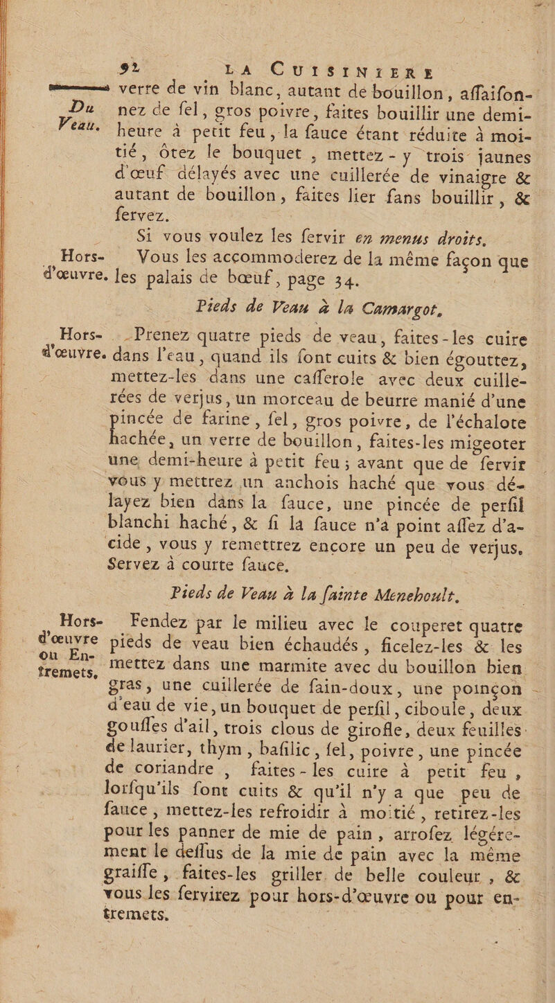 = verre de vin blanc, autant de bouillon, affaifon- Du nez de fel, gros poivre, faites bouillir une demi- ‘4. heure à petit feu, la fauce étant réduite à moi- tié, Otez le bouquet , mettez - ÿ trois jaunes d'œuf délayés avec une cuillerée de vinaigre &amp; autant de bouillon, faites lier fans bouillir 01 fervez. Si vous voulez les fervir 67 menus droits. Hors- Vous les accommodierez de 11 même façon que d'œuvre. les palais de bœuf, page 34. Pieds de Veau à la Camargot, Hors- Prenez quatre pieds de veau, faites -les cuire d'œuvre. dans l’eau, quand ils font cuits &amp; bien égouttez, mettez-les dans une cafferole avec deux cuille- rées de verjus, un morceau de beurre manié d’une incée de farine, fel, gros poivre, de l’échalote Éonse un verte de bouillon, faites-les migeoter une demi-heure à petit feu ; avant que de fervir vôus y mettrez nn anchois haché que vous dé- layez bien dans la fauce, une pincée de perfil blanchi haché, &amp; fi la fauce n’4 point aflez d’a- cide , vous y remettrez encore un peu de verjus. Servez à courte fauce, Pieds de Veau à la fninte Menehoult. Hors- Fendez par le milieu avec le couperet quatre d'œuvre piéds de veau bien échaudés , ficelez-les &amp; les A mettez dans une marmite avec du bouillon bien :  gras, une cuillerée de fain-doux, une poinçon d'eau de vie, un bouquet de perfil, ciboule, deux goufles d'ail, trois clous de girofle, deux feuilles. de laurier, thym, bafilic, fel, poivre , une pincée de coriandre , faites-les cuire à petit feu, lorfqu'ils font cuits &amp; qu’il n'y a que peu de fauce , mettez-les refroidir à moitié, retirez-les pour les panner de mie de pain, arrofez légére- ment le deflus de la mie de pain avec la même graifle , faites-les griller. de belle couleur , &amp; vous les fervirez pour hors-d'œuvre ou pour en- tremets,