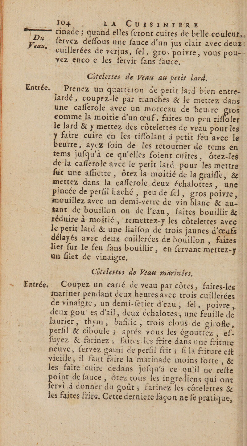 TT rinade ; quand elles feront cuites de belle couleur,, 2 fervez deffous une fauce d’un jus clair avec deux: Feu, cuillerées de verius, fel, gro, poivre, vous pou-- vez enco € les fervir fans fauce. Cütelettes de Véan nu petit lard. Entrée. Prenez un quarteron de peut lard bien entre- Jardé, coupez-le par tranches &amp; le mettez dans une caflerole avec un morceau de beurre gros comme la moitie d’un œuf, faites un peu rifloler le lard &amp; y mettez des côtelettes de veau pour les y faire cuire en les riffolant à petit feu avec le beurre, ayez foin de les retourner de tems en tems jufqu'à ce qu’elles foient cuites, ôtez-les de la caflerole avec le petit lard pour les mettre für une afliette, ôtez la moitié de la graifle, &amp; mettez dans la caflerole deux échalottes, une pincée de perfil haché, peu de fel, gros poivre, mouillez avec un demi-verre de vin blanc &amp; au- tant de bouillon ou de l’eau, faites bouillir &amp; 4 réduire à moitié, remettez-y les côtelettes avec | Je petit lard &amp; une liaifon de trois jaunes d'œufs délayés avec deux cuillerées de bouillon , faites lier fur le feu fans bouillir, en fervant mettez-y un filet de vinaigre, - Coteleites de Veau marinées. + ÆEntrée, Coupez un carré de veau par côtes, faites-les- mariner pendant deux heures avec trois cuillerées de vinaigre, un demi-fetier d'eau, fel, poivre, deux gou es d'ail, deux échalotes, une feuille de laurier, thym, baflic, trois clous de girofle, perfil &amp; ciboule ; après vous les égouttez , ef- fuyez &amp; farinez ; faites. les frire dans une friture neuve, fervez garni de perfil fric : fi la friture eft vieille, il faut faire la marinade moins forte PE les faire cuire dedans jufqu’à ce qu'il ne refte point de fauce , ôtez tous les ingrediens qui ont fervi à donner du goût ; farinez les côtelettes &amp; les faites frire, Cette derniere façon ne fe pratique,