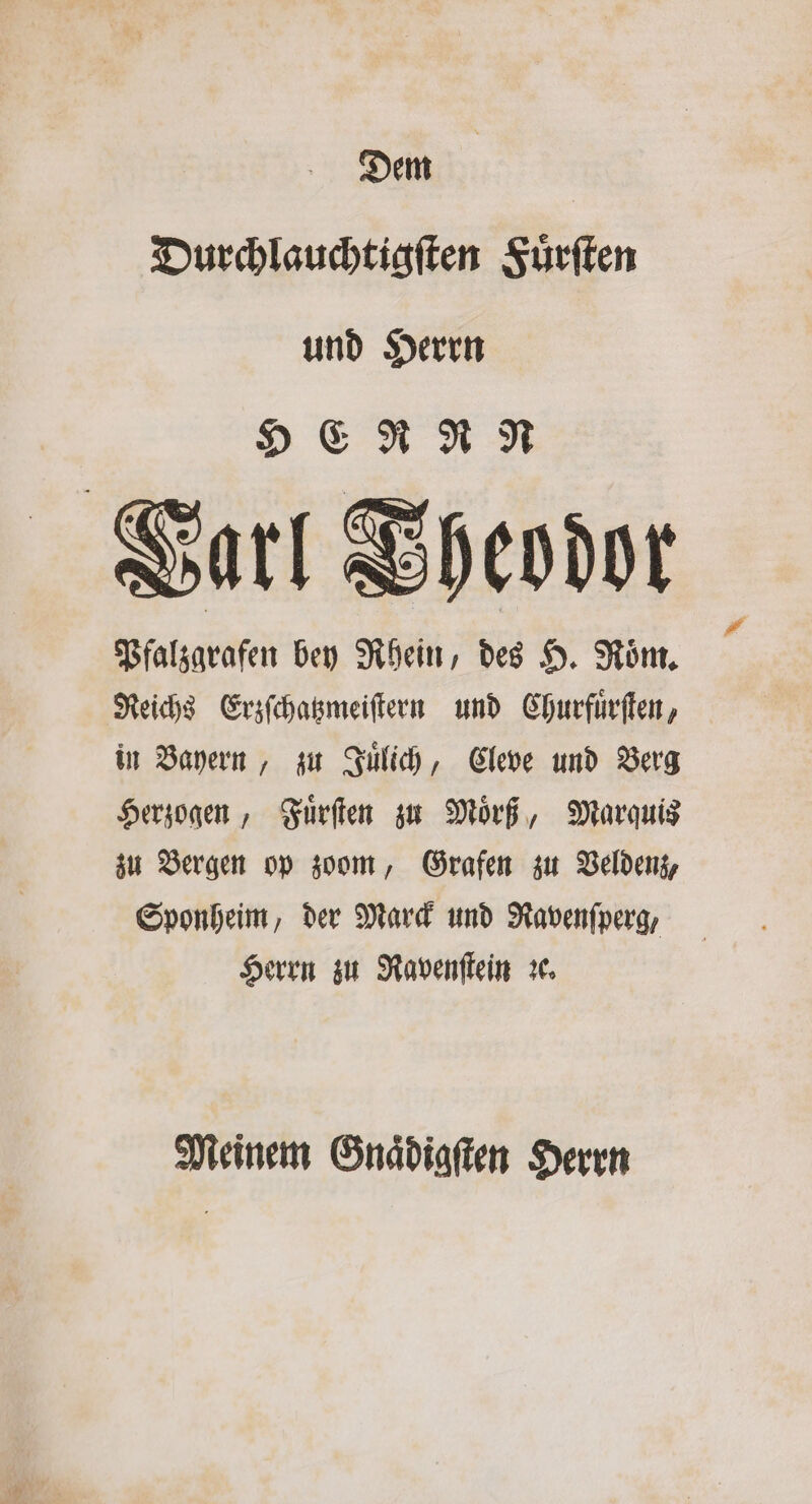 Dem Durchlauchtigſten Fuͤrſten und Herrn OH E R R N Varl Theodor Pfalzgrafen bey Rhein, des H. Roͤm. Reichs Erzſchatzmeiſtern und Churfuͤrſten, in Bayern, zu Juͤlich, Cleve und Berg Herzogen, Fuͤrſten zu Moͤrß, Marquis zu Bergen op zoom, Grafen zu Veldenz, Sponheim, der Marck und Ravenſperg, Herrn zu Ravenſtein ze. Meinem Gnaͤdigſten Herrn