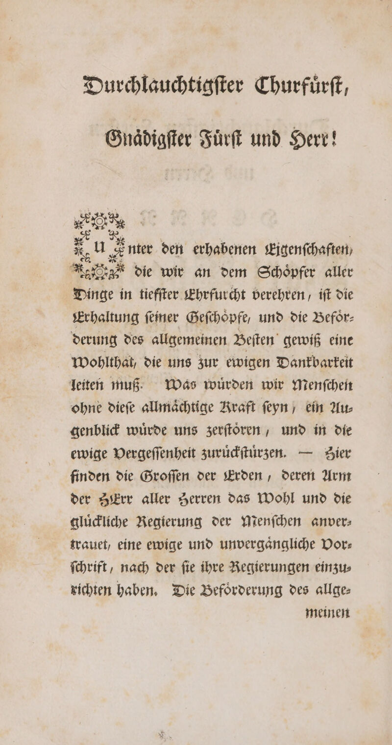 Durchlauchtigſter Churfuͤrſt, Gnaͤdigſter Fuͤrſt und Herr! eu Ste den erhabenen Eigenſchaften Ne g die wir an dem Schöpfer aller Dinge in tiefſter Ehrfurcht verehren, iſt die Erhaltung feiner Geſchoͤpfe, und die Beför- derung des allgemeinen Beſten gewiß eine Wohlthat, die uns zur ewigen Dankbarkeit leiten muß. Was würden wir menſchen ohne dieſe allmaͤchtige Kraft ſeyn / ein Au⸗ genblick wuͤrde uns zerſtoͤren, und in die ewige Vergeſſenheit zuruͤckſtuͤrzen. — Zier finden die Groſſen der Erden, deren Arm der ZErr aller Zerren das Wohl und die gluͤckliche Regierung der Menſchen anver⸗ trauet, eine ewige und unvergaͤngliche Vor⸗ fchrift, nach der fie ihre Regierungen einzu⸗ richten haben. Die Befoͤrderung des allge⸗ meinen