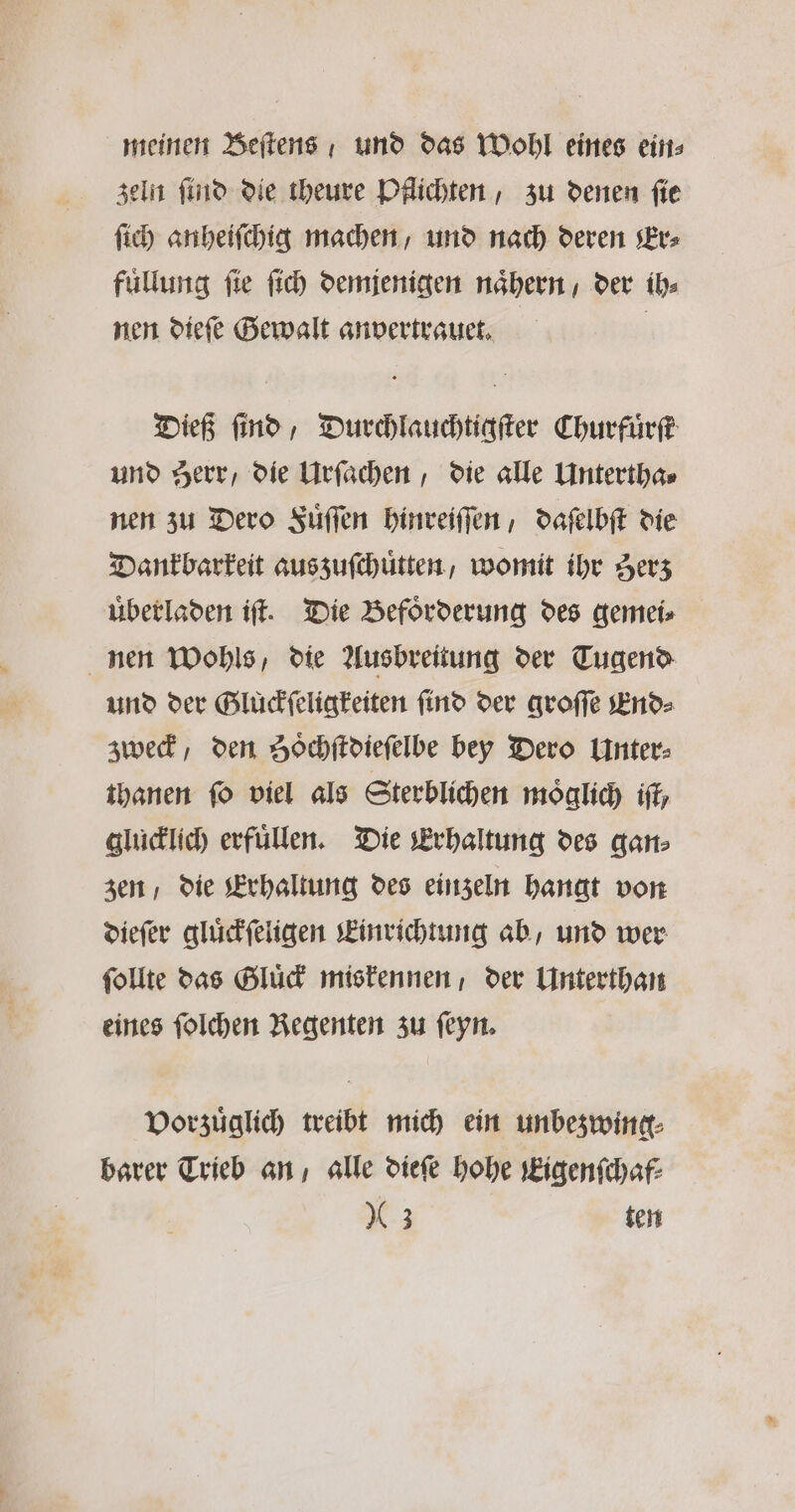 meinen Beſtens und das Wohl eines eins zeln ſind die theure Pflichten, zu denen ſie ſich anheiſchig machen, und nach deren Er⸗ fuͤllung ſie ſich demjenigen naͤhern / der ih⸗ nen dieſe Gewalt anvertrauet. | Dieß find, Durchlauchtigſter Churfuͤrſt und Herr, die Urſachen, die alle Untertha⸗ nen zu Dero Fuͤſſen hinreiſſen, daſelbſt die Dankbarkeit aus zuſchuͤtten, womit ihr Zerz uͤberladen iſt. Die Befoͤrderung des gemei⸗ nen Wohls, die Ausbreitung der Tugend und der Gluͤckſeligkeiten find der groſſe End⸗ zweck, den Soͤchſtdieſelbe bey Dero Unter⸗ thanen fo viel als Sterblichen moͤglich iſt, glücklich erfüllen. Die Erhaltung des gan⸗ zen / die Erhaltung des einzeln hangt von dieſer gluͤckſeligen Einrichtung ab, und wer ſollte das Gluͤck miskennen, der Unterthan eines ſolchen Regenten zu ſeyn. Vorzuͤglich treibt mich ein unbezwing⸗ barer Trieb an, alle dieſe hohe Kigenſchaf⸗ 63 ten