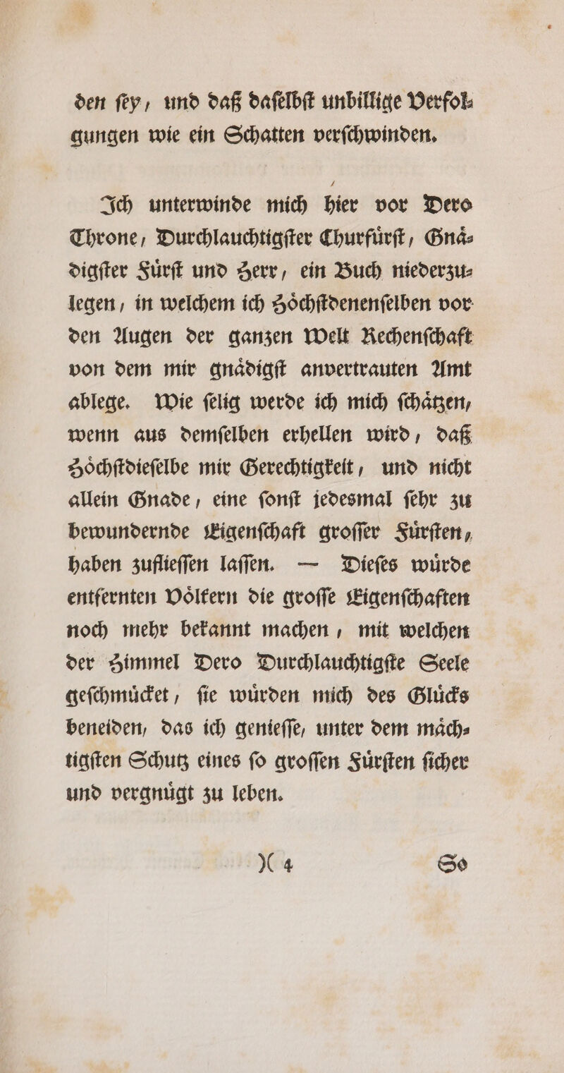 den ſey, und daß daſelbſt unbillige Verfol⸗ gungen wie ein Schatten verſchwinden. Ich unterwinde mich hier vor Dero Throne, Durchlauchtigſter Churfürft, Gnaͤ⸗ digſter Fuͤrſt und Herr, ein Buch nieder zu⸗ legen / in welchem ich Soͤchſtdenenſelben vor den Augen der ganzen Welt Rechenſchaft von dem mir gnaͤdigſt anvertrauten Amt ablege. Wie ſelig werde ich mich ſchaͤtzen, wenn aus demſelben erhellen wird, daß Zoͤchſtdieſelbe mir Gerechtigkeit, und nicht allein Gnade eine ſonſt jedesmal ſehr zu bewundernde Eigenſchaft groſſer Fuͤrſten, haben zuflieſſen laſſen. — Dieſes würde entfernten Voͤltern die groſſe Eigenſchaften noch mehr bekannt machen, mit welchen der Himmel Dero Durchlauchtigſte Seele geſchmuͤcket, fie wurden mich des Gluͤcks beneiden, das ich genieſſe, unter dem maͤch⸗ tigſten Schutz eines ſo groſſen Fuͤrſten ſicher und vergnuͤgt zu leben.