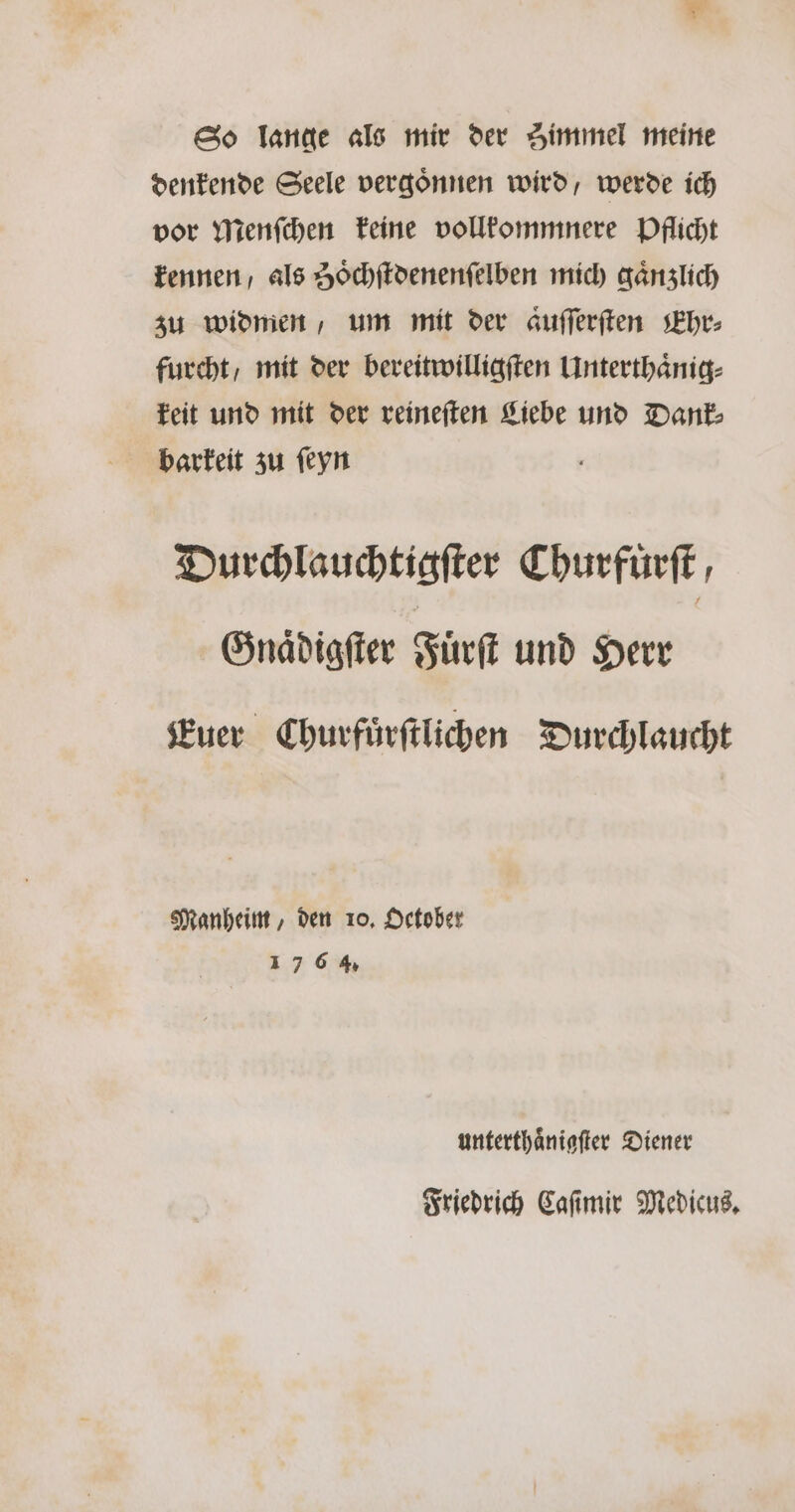 So lange als mir der Himmel meine denkende Seele vergoͤnnen wird, werde ich vor Menſchen keine vollkommnere Pflicht kennen / als Zoͤchſtdenenſelben mich gänzlich zu widmen, um mit der aͤuſſerſten Ehr⸗ furcht/ mit der bereitwilligſten Unterthaͤnig⸗ keit und mit der reineſten Liebe und Dank⸗ barkeit zu ſeyn Durchlauchtigſter Churfuͤrſt, Gnaͤdigſter Fuͤrſt und Herr Euer Churfuͤrſtlichen Durchlaucht Manheim, den 10. October 17 6 4. unterthaͤnigſter Diener Friedrich Caſimir Medicus.