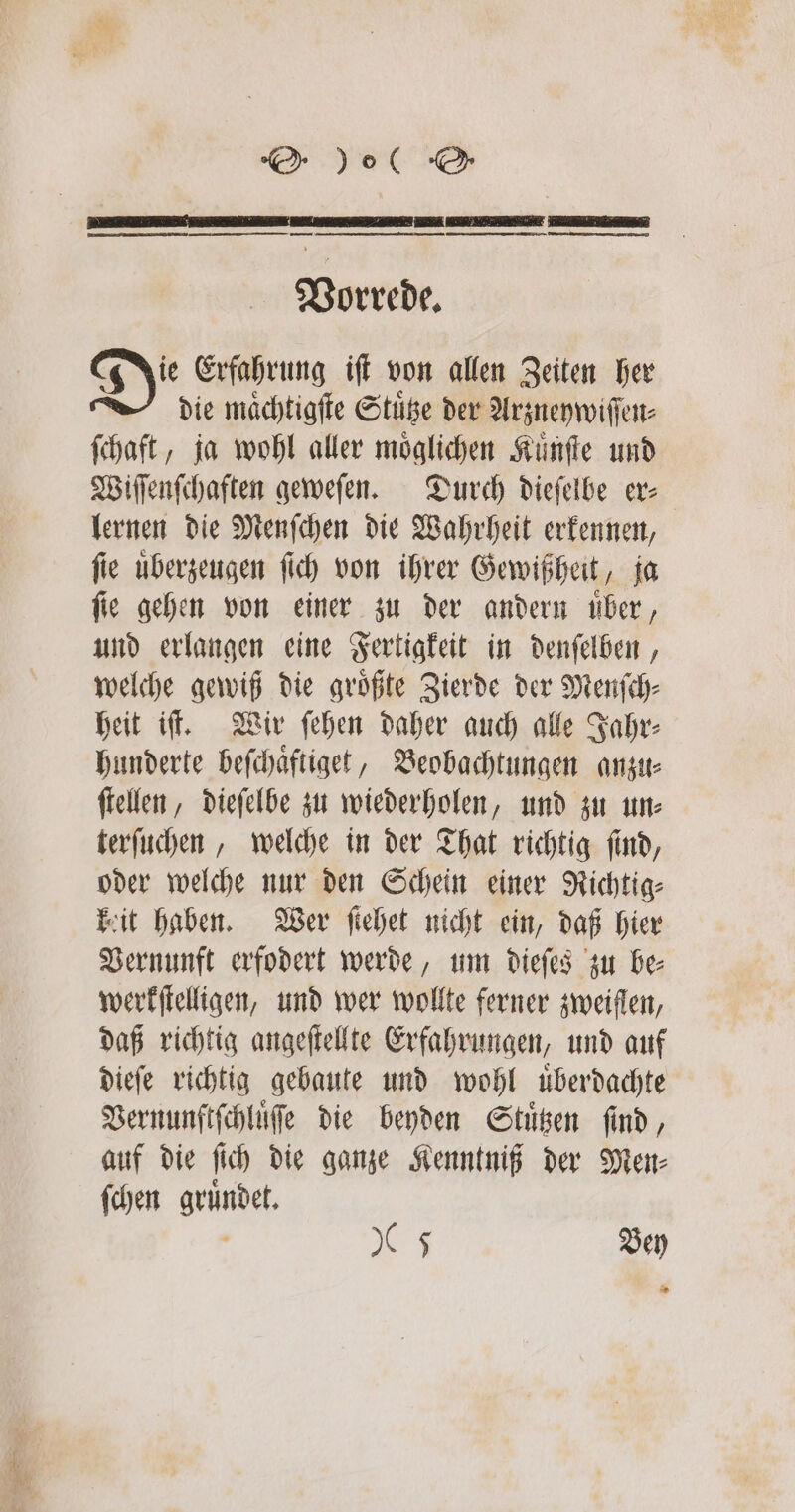 Vorrede. Di Erfahrung iſt von allen Zeiten her die maͤchtigſte Stuͤtze der Arzneywiſſen⸗ ſchaft, ja wohl aller möglichen Kuͤnſte und Wiſſenſchaften geweſen. Durch dieſelbe er⸗ lernen die Menſchen die Wahrheit erkennen, fie uͤberzeugen ſich von ihrer Gewißheit, ja ſie gehen von einer zu der andern uͤber, und erlangen eine Fertigkeit in denſelben, welche gewiß die groͤßte Zierde der Menſch⸗ heit iſt. Wir ſehen daher auch alle Jahr⸗ hunderte beſchaͤftiget, Beobachtungen anzu⸗ ſtellen, dieſelbe zu wiederholen, und zu un⸗ terſuchen, welche in der That richtig ſind, oder welche nur den Schein einer Richtig⸗ keit haben. Wer ſiehet nicht ein, daß hier Vernunft erfodert werde, um dieſes zu be⸗ werkſtelligen, und wer wollte ferner zweiflen, daß richtig angeſtellte Erfahrungen, und auf dieſe richtig gebaute und wohl uͤberdachte Vernunftſchluͤſe die beyden Stuͤtzen find, auf die ſich die ganze Kenntniß der Men⸗ ſchen gruͤndet. Is Bey