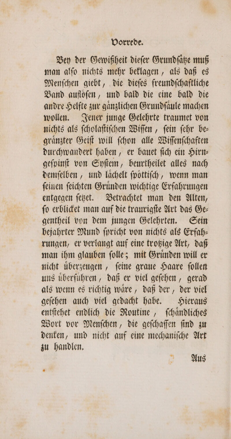 Bey der Gewißheit dieſer Grundſaͤtze muß man alſo nichts mehr beklagen, als daß es Menſchen giebt, die dieſes freundſchaftliche Band auflofen, und bald die eine bald die andre Helfte zur gaͤnzlichen Grundſaͤule machen wollen. Jener junge Gelehrte traumet von nichts als ſcholaſtiſchen Wiſſen, ſein ſehr be⸗ graͤnzter Geiſt will ſchon alle Wiſſenſchaften durchwandert haben, er bauet ſich ein Hirn⸗ geſpinſt von Syſtem, beurtheilet alles nach demſelben, und laͤchelt ſpoͤttiſch, wenn man ſeinen ſeichten Gruͤnden wichtige Erfahrungen entgegen ſetzet. Betrachtet man den Alten, ſo erblicket man auf die traurigſte Art das Ge⸗ gentheil von dem jungen Gelehrten. Sein bejahrter Mund ſpricht von nichts als Erfah⸗ rungen, er verlangt auf eine trotzige Art, daß man ihm glauben ſolle; mit Gruͤnden will er nicht uͤberzeugen, ſeine graue Haare ſollen uns überführen, daß er viel geſehen, gerad als wenn es richtig waͤre, daß der, der viel geſehen auch viel gedacht habe. Hieraus entſtehet endlich die Routine, ſchaͤndliches Wort vor Menſchen, die geſchaffen ſind zu denken, und nicht auf eine mechaniſche Art zu handlen. Aus