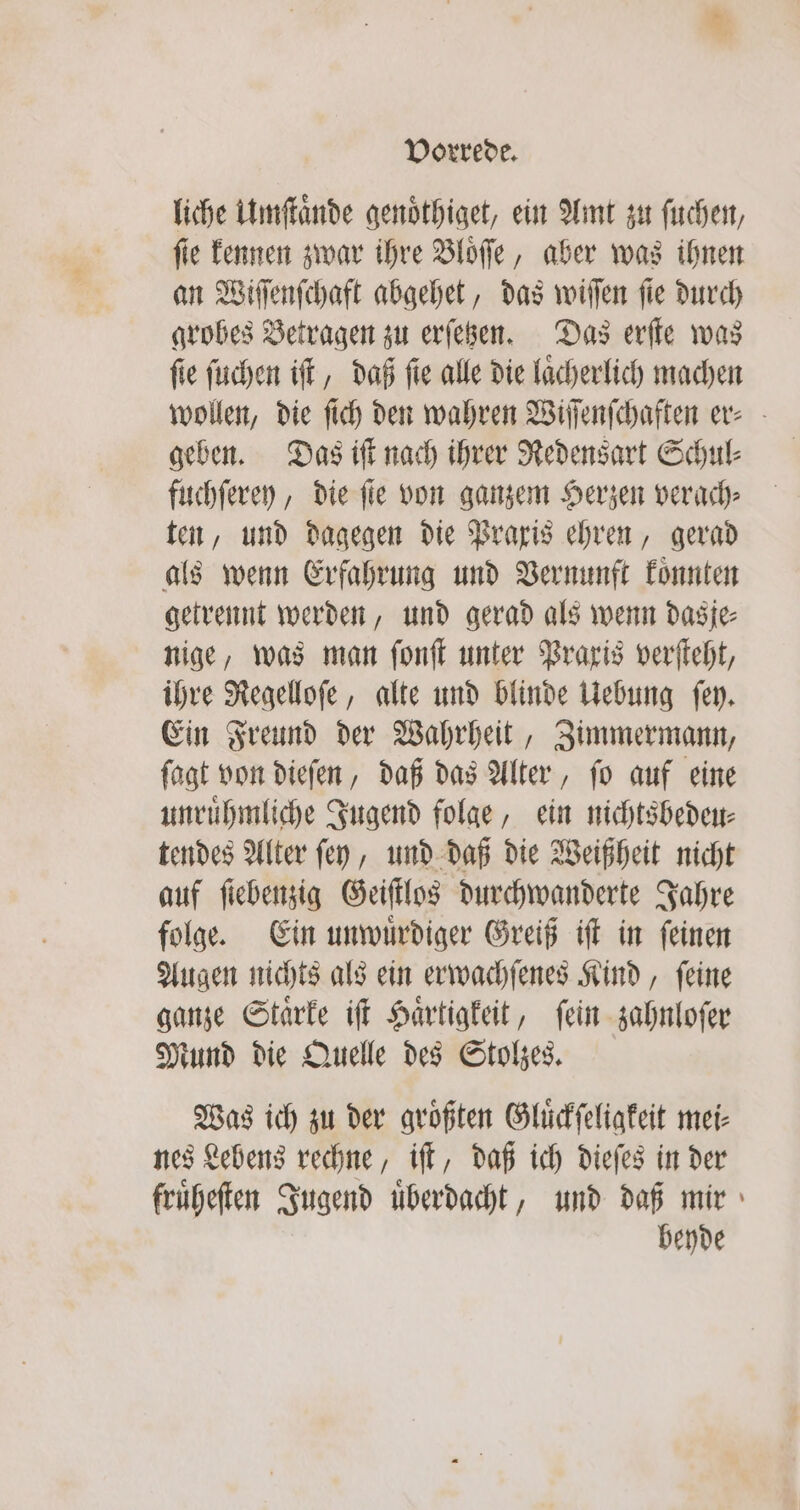 liche Umſtaͤnde genoͤthiget, ein Amt zu ſuchen, ſie kennen zwar ihre Bloͤſſe, aber was ihnen an Wiſſenſchaft abgehet, das wiſſen ſie durch grobes Betragen zu erſetzen. Das erſte was ſie ſuchen iſt, daß ſie alle die laͤcherlich machen wollen, die ſich den wahren Wiſſenſchaften er⸗ geben. Das iſt nach ihrer Redensart Schul⸗ fuchſerey, die fie von ganzem Herzen verach⸗ ten, und dagegen die Praxis ehren, gerad als wenn Erfahrung und Vernunft koͤnnten getrennt werden, und gerad als wenn dasje⸗ nige, was man ſonſt unter Praxis verſteht, ihre Regelloſe, alte und blinde Uebung ſey. Ein Freund der Wahrheit, Zimmermann, ſagt von dieſen, daß das Alter, ſo auf eine unruͤhmliche Jugend folge, ein nichtsbedeu⸗ tendes Alter ſey, und daß die Weißheit nicht auf ſiebenzig Geiſtlos durchwanderte Jahre folge. Ein unwuͤrdiger Greiß iſt in ſeinen Augen nichts als ein erwachſenes Kind, ſeine ganze Staͤrke iſt Haͤrtigkeit, ſein zahnloſer Mund die Quelle des Stolzes. Was ich zu der größten Gluͤckſeligkeit mei⸗ nes Lebens rechne, iſt, daß ich dieſes in der fruͤheſten Jugend uͤberdacht, und daß mir beyde