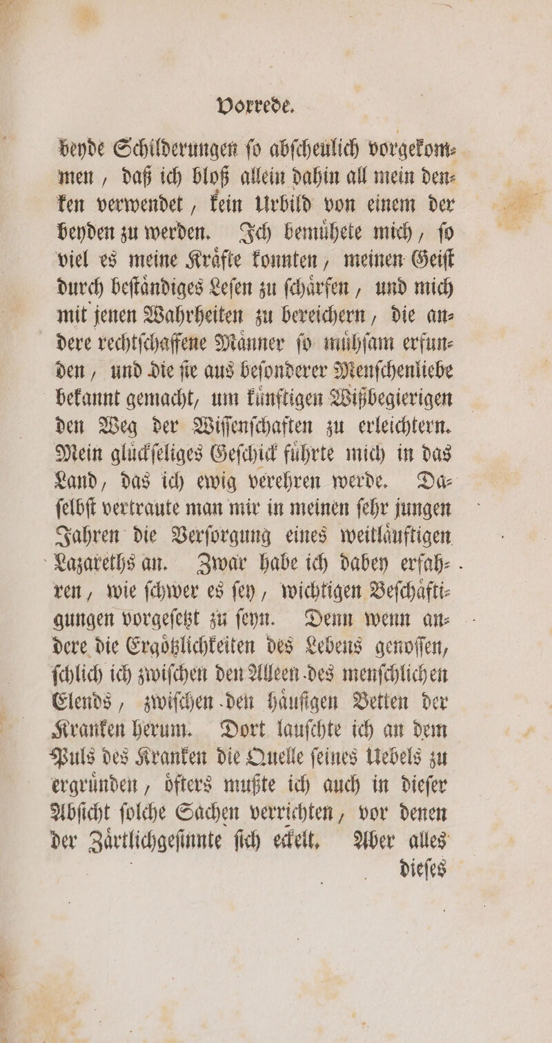 a Ne beyde Schilderungen ſo abſcheulich vorgekom⸗ men, daß ich bloß allein dahin all mein den⸗ ken bewenden kein Urbild von einem der beyden zu werden, Ich bemuͤhete mich, ſo viel es meine Kraͤfte konnten, meinen Geiſt durch beſtaͤndiges Leſen zu ſchaͤrfen, und mich den, und die je aus beſonderer Menſchenliebe den Weg der Wiſſnſchaften zu erleichtern. Mein gluͤckſeliges Geſchick führte mich in das Land, das ich ewig verehren werde. Da⸗ ſelbſt vertraute man mir in meinen ſehr jungen ren, wie ſchwer es fen, wichtigen Beſchaͤfti⸗ gungen vorgeſetzt zu ſeyn. Denn wenn an⸗ dere die Ergoͤtzlichkeiten des Lebens genoſſen, ſchlich ich zwiſchen den Alleen des menſchlich en Elends, zwiſchen den Haufigen Betten der Kranken herum. Dort lauſchte ich an dem Puls des Kranken die Quelle ſeines Uebels zu ergruͤnden, oͤfters mußte ich auch in dieſer Abſicht ſolche Sachen verrichten, vor denen dieſes