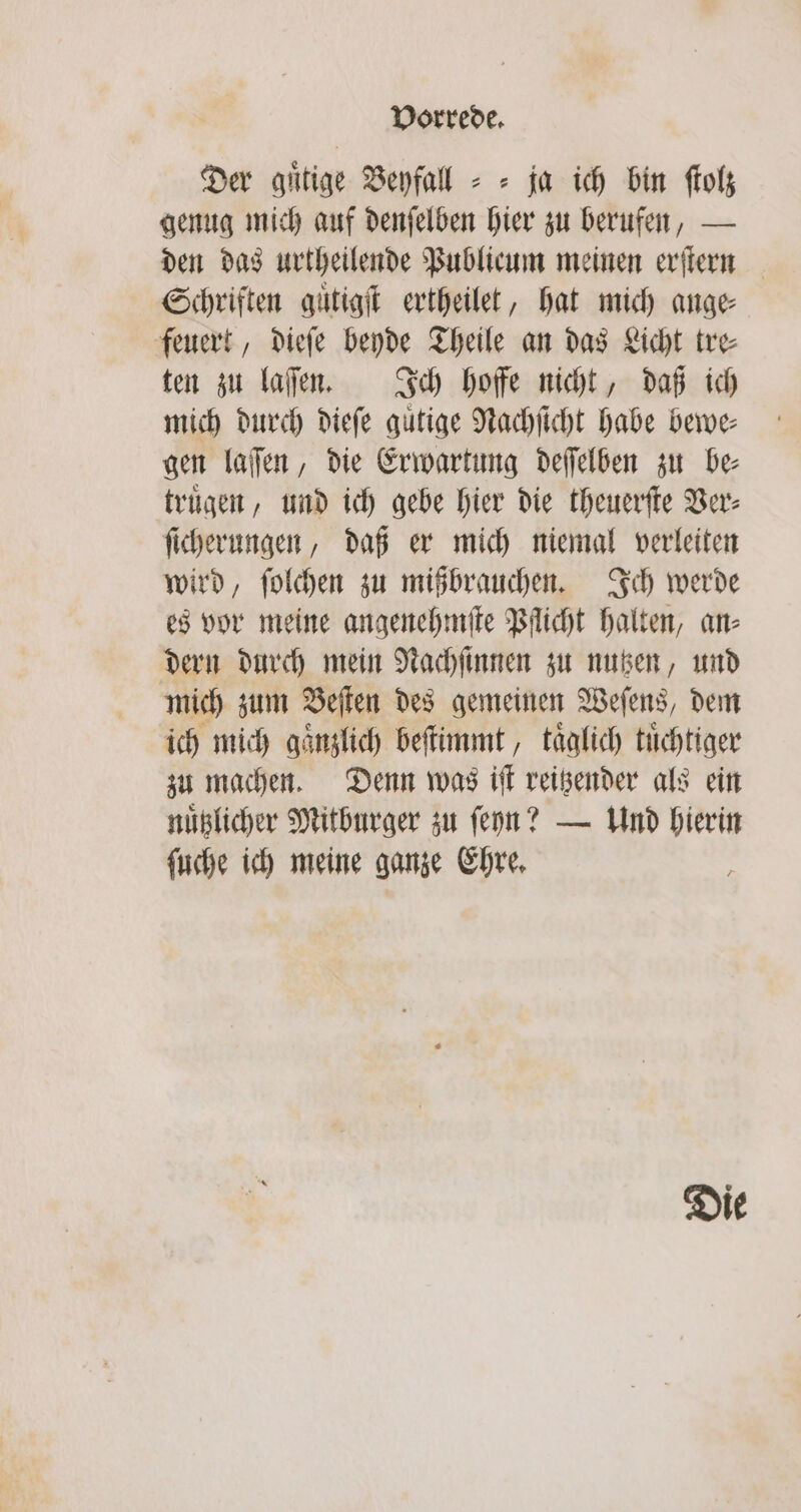 Der guͤtige Beyfall = = ja ich bin ſtolz genug mich auf denſelben hier zu berufen, — den das urtheilende Publicum meinen erſtern Schriften guͤtigſt ertheilet, hat mich ange feuert, dieſe beyde Theile an das Licht tre⸗ ten zu laſen. Ich hoffe nicht, daß ich mich durch dieſe guͤtige Nachſicht habe bewe⸗ gen laſſen, die Erwartung deſſelben zu be⸗ truͤgen, und ich gebe hier die theuerſte Ver⸗ ſicherungen, daß er mich niemal verleiten wird, ſolchen zu mißbrauchen. Ich werde es vor meine angenehmſte Pflicht halten, an⸗ dern durch mein Nachſinnen zu nutzen, und mich zum Beſten des gemeinen Weſens, dem ich mich gaͤnzlich beſtimmt, taͤglich tuͤchtiger zu machen. Denn was iſt reitzender als ein nuͤtzlicher Mitburger zu ſeyn? — Und hierin ſuche ich meine ganze Ehre. Die