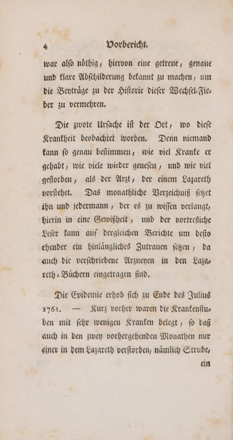 war alſo noͤthig, hiervon eine getreue, genaue und klare Abſchilderung bekannt zu machen, um die Beytraͤge zu der Hiſtorie dieſer Wechſel⸗Fie⸗ ber zu vermehren. Die zwote Urſache iſt der Ort, wo dieſe Krankheit beobachtet worden. Denn niemand kann ſo genau beſtimmen, wie viel Kranke er gehabt, wie viele wieder geneſen, und wie viel geſtorben, als der Arzt, der einem Lazareth vorſtehet. Das monathliche Verzeichniß ſetzet ihn und jedermann, der es zu wiſſen verlangt, hierin in eine Gewißheit, und der vortrefliche Leſer kann auf dergleichen Berichte um deſto ehender ein hinlaͤngliches Zutrauen ſetzen, da auch die verſchriebene Arzneyen in den Laza⸗ reth⸗Buͤchern eingetragen ſind. | Die Epidemie erhob ſich zu Ende des Julius 1761. — Kurz vorher waren die Krankenſtu⸗ ben mit ſehr wenigen Kranken belegt, ſo daß auch in den zwey vorhergehenden Monathen nur einer in dem Lazareth verſtorben, naͤmlich Strube, ein