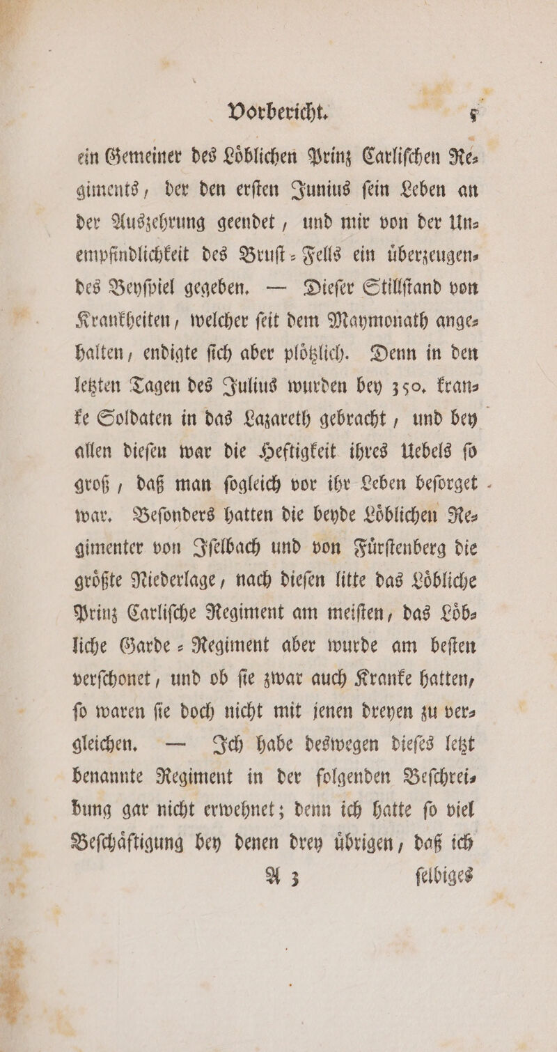 ein Gemeiner des Loͤblichen Prinz Carliſchen Re⸗ giments, der den erſten Junius ſein Leben an der Auszehrung geendet, und mir von der Un⸗ empfindlichkeit des Bruſt-Fells ein uͤberzeugen⸗ des Beyſpiel gegeben. — Dieſer Stillſtand von Krankheiten, welcher ſeit dem Maymonath ange⸗ halten, endigte ſich aber plotzlich. Denn in den letzten Tagen des Julius wurden bey 350. kran⸗ ke Soldaten in das Lazareth gebracht, und bey allen dieſen war die Heftigkeit ihres Uebels ſo groß, daß man ſogleich vor ihr Leben befürget - war. Beſonders hatten die beyde Loͤblichen Re⸗ gimenter von Iſelbach und von Fuͤrſtenberg die groͤßte Niederlage, nach dieſen litte das Loͤbliche Prinz Carliſche Regiment am meiſten, das Loͤb⸗ liche Garde ⸗ Regiment aber wurde am beſten verſchonet, und ob ſie zwar auch Kranke hatten, ſo waren ſie doch nicht mit jenen dreyen zu ver⸗ gleichen. — Ich habe deswegen dieſes letzt benannte Regiment in der folgenden Beſchrei⸗ bung gar nicht erwehnet; denn ich hatte ſo viel Beſchaͤftigung bey denen drey uͤbrigen, daß ich A 3 ſelbiges