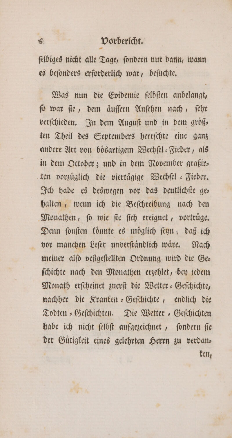 ſelbiges nicht alle Tage, ſondern nur dann, wann es beſonders erforderlich war, beſuchte. Was nun die Epidemie ſelbſten anbelangt, ſo war ſie, dem aͤuſſern Anſehen nach, ſehr verſchieden. In dem Auguſt und in dem groͤß— ten Theil des Septembers herrſchte eine ganz andere Art von boͤsartigem Wechſel-Fieber, als in dem October; und in dem November graßir⸗ ten vorzüglich die viertaͤgige Wechſel- Fieber. Ich habe es deswegen vor das deutlichſte ge⸗ halten, wenn ich die Beſchreibung nach den Monathen, ſo wie ſie ſich ereignet, vortruͤge. Denn ſonſten koͤnnte es möglich fern, daß ich vor manchen Leſer unverſtaͤndlich waͤre. Nach meiner alſo veſtgeſtellten Ordnung wird die Ge⸗ ſchichte nach den Monathen erzehlet, bey jedem Monath erſcheinet zuerſt die Wetter-Geſchichte, nachher die Kranken-Geſchichte, endlich die Todten-Geſchichten. Die Wetter Geſchichten habe ich nicht ſelbſt aufgezeichnet, ſondern ſie der Guͤtigkeit eines gelehrten Herrn zu verdan⸗ ken,