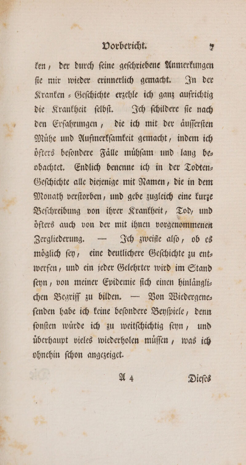 ken, der durch feine gefchriebene Anmerkungen ſie mir wieder erinnerlich gemacht. In der Kranken Geſchichte erzehle ich ganz aufrichtig die Krankheit ſelbſt. Ich ſchildere ſie nach den Erfahrungen, die ich mit der aͤuſſerſten Muͤhe und Aufmerkſamkeit gemacht, indem ich oͤfters beſondere Falle muͤhſam und lang bes obachtet. Endlich benenne ich in der Todten⸗ Geſchichte alle diejenige mit Namen, die in dem Monath verſtorben, und gebe zugleich eine kurze Beſchreibung von ihrer Krankheit, Tod, und öfters auch von der mit ihnen vorgenommenen Zergliederung. — Ich zweifle alſo, ob es moͤglich ſey, eine deutlichere Geſchichte zu ent⸗ werfen, und ein jeder Gelehrter wird im Stand ſeyn, von meiner Epidemie ſich einen hinlaͤngli⸗ chen Begriff zu bilden. — Von Wiedergene⸗ ſenden habe ich keine beſondere Beyſpiele, denn ſonſten wuͤrde ich zu weitſchichtig ſeyn, und uͤberhaupt vieles wiederholen muͤſſen, was ich ohnehin ſchon angezeiget. A 4 Dieſes