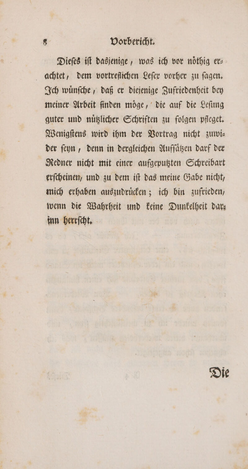 Dieſes iſt dasjenige, was ich vor noͤthig er⸗ achtet, dem vortreflichen Leſer vorher zu ſagen. Ich wünfche , daß er diejenige Zufriedenheit bey meiner Arbeit finden moͤge, die auf die Leſung guter und nuͤtzlicher Schriften zu folgen pfleget, Wenigſtens wird ihm der Vortrag nicht zuwi⸗ der ſeyn, denn in dergleichen Auffäßen darf der Redner nicht mit einer aufgeputzten Schreibart erſcheinen, und zu dem iſt das meine Gabe nicht, mich erhaben auszudruͤcken; ich bin zufrieden, wenn die Wahrheit und keine Dunkelheit dar⸗ inn herrſcht. Die