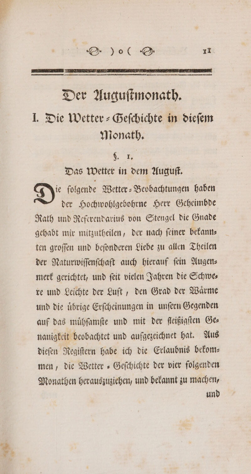 — —— un Der Auguſtmonath. J. Die Wetter-Geſchichte in dieſem Monath. : 9. Das Wetter in dem Auguſt. D folgende Wetter-Beobachtungen haben der Hochwohlgebohrne Herr Geheimbde Rath und Referendarius von Stengel die Gnade gehabt mir mitzutheilen, der nach feiner bekann⸗ ten groſſen und beſonderen Liebe zu allen Theilen der Naturwiſſenſchaft auch hierauf ſein Augen⸗ merk gerichtet, und ſeit vielen Jahren die Schwe⸗ re und Leichte der Luft, den Grad der Waͤrme und die uͤbrige Erſcheinungen in unſern Gegenden auf das muͤhſamſte und mit der fleißinften Ges nauigkeit beobachtet und aufgezeichnet hat. Aus dieſen Regiſtern habe ich die Erlaubnis bekom⸗ men, die Wetter » Gefchichte der vier folgenden Monathen herauszuziehen, und bekannt zu machen, und