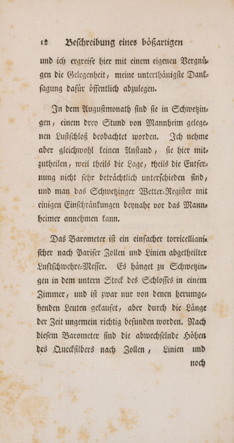 und ich ergreife hier mit einem eigenen Vergnuͤ⸗ gen die Gelegenheit, meine unterthaͤnigſte Dank⸗ ſagung dafuͤr oͤffentlich abzulegen. In dem Auguſtmonath ſind ſie in Schwetzin⸗ gen, einem drey Stund von Mannheim gelege— nen Luſtſchloß beobachtet worden. Ich nehme aber gleichwohl keinen Anſtand, fie hier mit⸗ zutheilen, weil theils die Lage, theils die Entfer⸗ nung nicht ſehr betraͤchtlich unterſchieden ſind, und man das Schwetzinger Wetter-Regiſter mit einigen Einſchraͤnkungen beynahe vor das Mann⸗ heimer annehmen kann. Das Barometer iſt ein einfacher torricelliani⸗ ſcher nach Pariſer Zollen und Linien abgetheilter Luftſchwehre-Meſſer. Es haͤnget zu Schwetzin⸗ gen in dem untern Stock des Schloſſes in einem Zimmer, und iſt zwar nur von denen herumge⸗ henden Leuten gekaufet, aber durch die Laͤnge der Zeit ungemein richtig befunden worden. Nach dieſem Barometer ſind die abwechſelnde Hoͤhen des Queckſilbers nach Zollen, Linien und noch