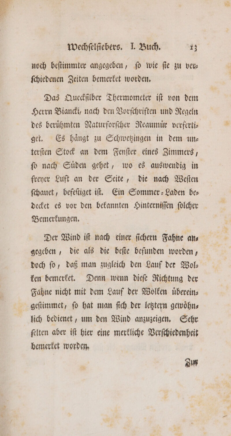 noch beſtimmter angegeben, ſo wie fie zu ver⸗ ſchiedenen Zeiten bemerket worden. Das Queckſilber Thermometer iſt von dem Herrn Biandi, nach den Vorſchriften und Regeln des beruͤhmten Naturforſcher Reaumuͤr verferti⸗ get. Es haͤngt zu Schwetzingen in dem un⸗ terſten Stock an dem Fenſter eines Zimmers, ſo nach Suͤden gehet, wo es auswendig in freyer Luft an der Seite, die nach Weſten ſchauet, befeſtiget it. Ein Sommer - Laden bes decket es vor den bekannten Hinterniſſen ſolcher Bemerkungen. Der Wind iſt nach einer ſichern Fahne an⸗ gegeben, die als die beſte befunden worden, doch fü, daß man zugleich den Lauf der Wol⸗ ken bemerket. Denn wenn dieſe Richtung der Fahne nicht mit dem Lauf der Wolken uͤberein⸗ geſtimmet, ſo hat man ſich der letztern gewoͤhn⸗ lich bedienet, um den Wind anzuzeigen. Sehr ſelten aber iſt hier eine merkliche Verſchiedenheit bemerket worden. Zu
