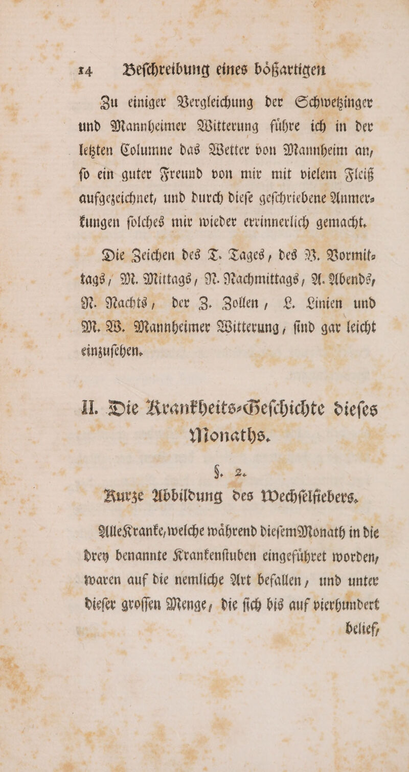 Zu einiger Vergleichung der Schwetzinger und Mannheimer Witterung fuͤhre ich in der ſo ein guter Freund von mir mit vielem Fleiß aufgezeichnet, und durch dieſe geſchriebene Aumer⸗ kungen ſolches mir wieder errinnerlich gemacht. Die Zeichen des T. Tages, des V. Vormit⸗ tags, M. Mittags, N. Nachmittags, A. Abends, N. Nachts, der Z. Zollen, L. Linien und M. W. Mannheimer Witterung, ſind gar leicht einzuſehen. II. Die Krankheits⸗Heſchichte dieſes Monaths. d. 2. Kurze Abbildung des Mechfelfiebers, Alle Kranke, welche wahrend dieſemMonath in die drey benannte Krankenſtuben eingefuͤhret worden, waren auf die nemliche Art befallen, und unter dieſer groſſen Menge, die ſich bis auf vierhundert belief