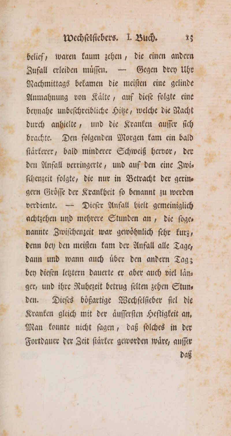 Zufall erleiden muͤſſen. — Gegen drey Uhr Nachmittags bekamen die meiſten eine gelinde Anmahnung von Kaͤlte, auf dieſe folgte eine beynahe unbeſchreibliche Hitze, welche die Nacht durch anhielte, und die Kranken auſſer ſich brachte. Den folgenden Morgen kam ein bald ſtaͤrkerer, bald minderer Schweiß hervor, der den Anfall verringerte, und auf den eine Zwi⸗ ſchenzeit folgte, die nur in Betracht der gerin— gern Groͤſſe der Krankheit ſo benannt zu werden verdiente. — Dieſer Anfall hielt gemeiniglich achtzehen und mehrere Stunden an, die foges nannte Zwiſchenzeit war gewöhnlich fehe kurz, denn bey den meiſten kam der Anfall alle Tage, dann und wann auch uͤber den andern Tag; bey dieſen letztern dauerte er aber auch viel laͤn⸗ ger, und ihre Ruhezeit betrug ſelten zehen Stun⸗ den. Dieſes boͤßartige Wechſelſieber fiel die Kranken gleich mit der aͤuſſerſten Heftigkeit an. Man konnte nicht ſagen, daß ſolches in der Fortdauer der Zeit ſtaͤrker geworden waͤre, auſſer daß
