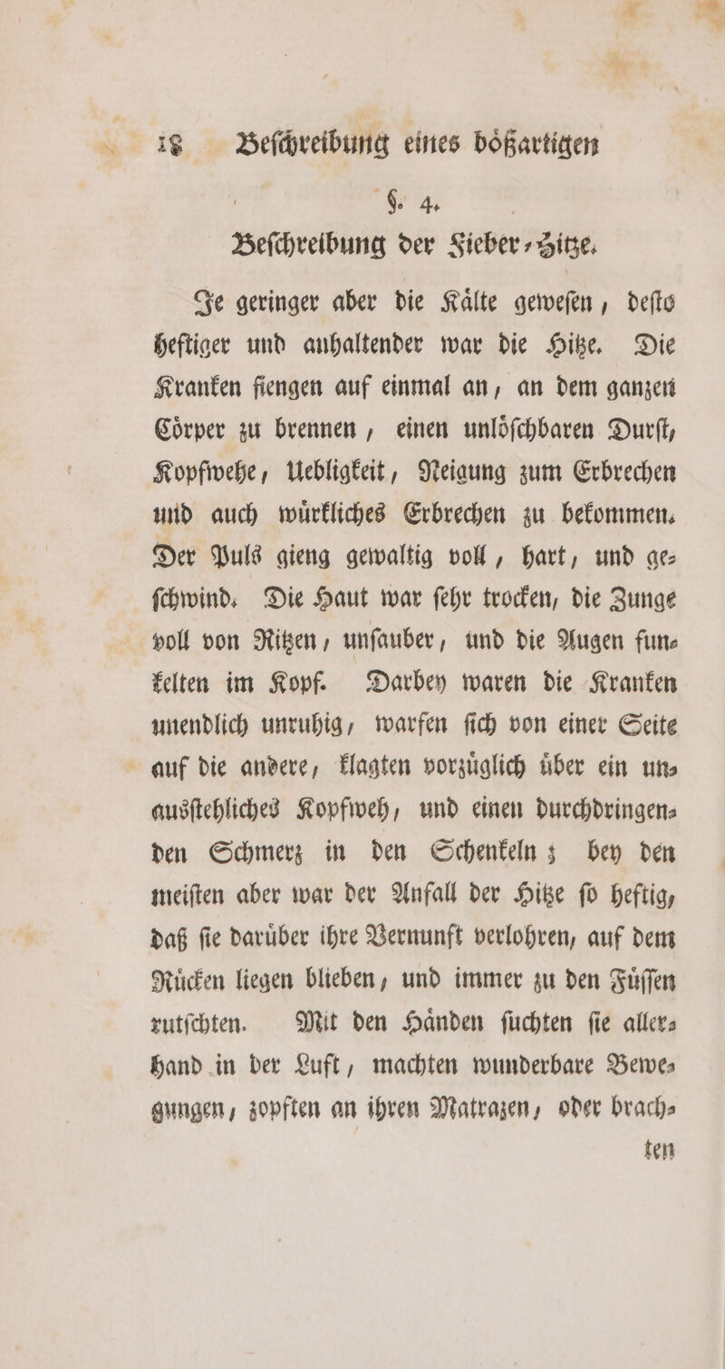 a’ * 1 Beſchreibung eines boͤßartigen i f $. 4 Beſchreibung der Sieber ⸗Hitze. Je geringer aber die Kaͤlte geweſen, deſto heftiger und anhaltender war die Hitze. Die Kranken fiengen auf einmal an, an dem ganzen Coͤrper zu brennen, einen unloͤſchbaren Durſt, Kopfwehe, Uebligkeit, Neigung zum Erbrechen und auch wuͤrkliches Erbrechen zu bekommen. Der Puls gieng gewaltig voll, hart, und ge⸗ ſchwind. Die Haut war ſehr trocken, die Zunge voll von Ritzen, unſauber, und die Augen fun— kelten im Kopf. Darbey waren die Kranken unendlich unruhig, warfen ſich von einer Seite ausſtehliches Kopfweh, und einen durchdringen⸗ den Schmerz in den Schenkeln; bey den meiſten aber war der Anfall der Hitze ſo heftig, daß ſie daruͤber ihre Vernunft verlohren, auf dem Ruͤcken liegen blieben, und immer zu den Fuͤſſen rutſchten. Mit den Haͤnden ſuchten ſie aller⸗ hand in der Luft, machten wunderbare Bewe— gungen, zopften an ihren Matrazen, oder brach⸗ ten