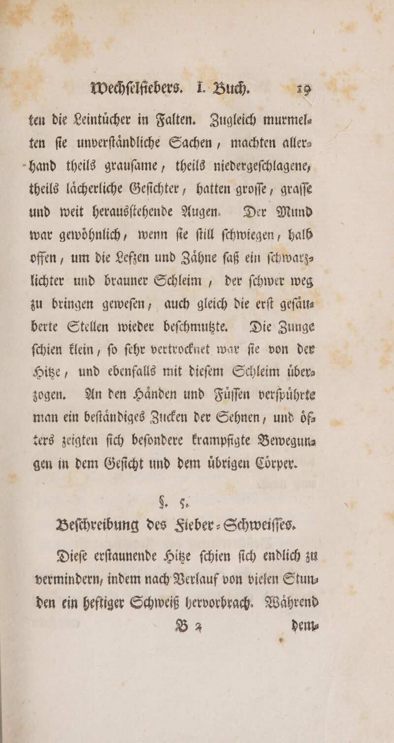 ten die Leintuͤcher in Falten. Zugleich murmel⸗ ten fie unverſtaͤndliche Sachen, machten aller⸗ hand theils grauſame, theils niedergeſchlagene, theils laͤcherliche Geſichter, hatten groſſe, graſſe und weit herausſtehende Augen. Der Mund war gewöhnlich, wenn ſte ſtill ſchwiegen, halb offen, um die Lefzen und Zaͤhne ſaß ein ſchwarz⸗ lichter und brauner Schleim, der ſchwer weg zu bringen geweſen, auch gleich die erſt geſaͤu berte Stellen wieder beſchmutzte. Die Zunge ſchien klein, ſo ſehr vertrocknet war ſie von der Hitze, und ebenfalls mit dieſem Schleim uͤber⸗ zogen. An den Haͤnden und Fuͤſſen verſpuͤhrte man ein beſtaͤndiges Zucken der Sehnen, und oͤf⸗ ters zeigten ſich beſondere krampfigte Bewegun⸗ gen in dem Geſicht und dem uͤbrigen Coͤrper. „ Beſchreibung des Fieber⸗Schweiſſes. Dieſe erſtaunende Hitze ſchien ſich endlich zu vermindern, indem nach Verlauf von vielen Stun⸗ den ein heftiger Schweiß hervorhrach. Waͤhrend B 2 dem⸗