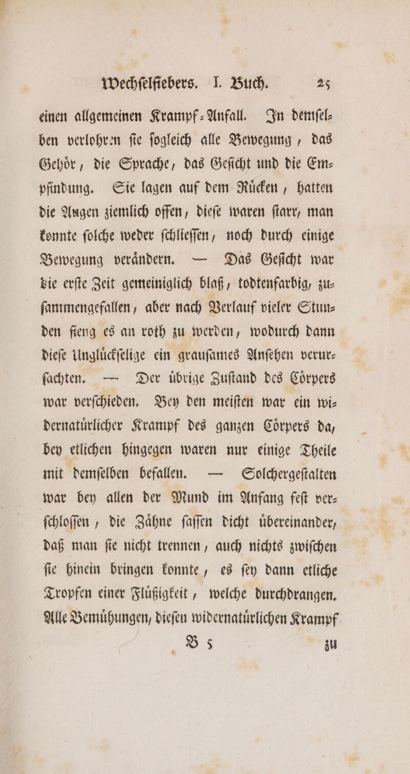 einen allgemeinen Krampf: Anfall. In demſel⸗ ben verlohren ſie ſogleich alle Bewegung, das Gehoͤr, die Sprache, das Geſicht und die Em⸗ pfindung. Sie lagen auf dem Ruͤcken, hatten die Augen ziemlich offen, dieſe waren ſtarr, man konnte ſolche weder ſchlieſſen, noch durch einige Bewegung veraͤndern. — Das Geſicht war bie erſte Zeit gemeiniglich blaß, todtenfarbig, zu⸗ ſammengefallen, aber nach Verlauf vieler Stun⸗ den fieng es an roth zu werden, wodurch dann dieſe Ungluͤckſelige ein grauſames Anſehen verur⸗ ſachten. — Der übrige Zuſtand des Coͤrpers war verſchieden. Bey den meiſten war ein wi⸗ dernatuͤrlicher Krampf des ganzen Coͤrpers da, bey etlichen hingegen waren nur einige Theile mit demſelben befallen. — Scolchergeſtalten ſchloſſen, die Zaͤhne ſaſſen dicht uͤbereinander, daß man ſie nicht trennen, auch nichts zwiſchen ſie hinein bringen konnte, es ſey dann etliche Tropfen einer Fluͤßigkeit, welche durchdrangen. Alle Bemuͤhungen, dieſen widernatuͤrlichen Krampf 3 zu