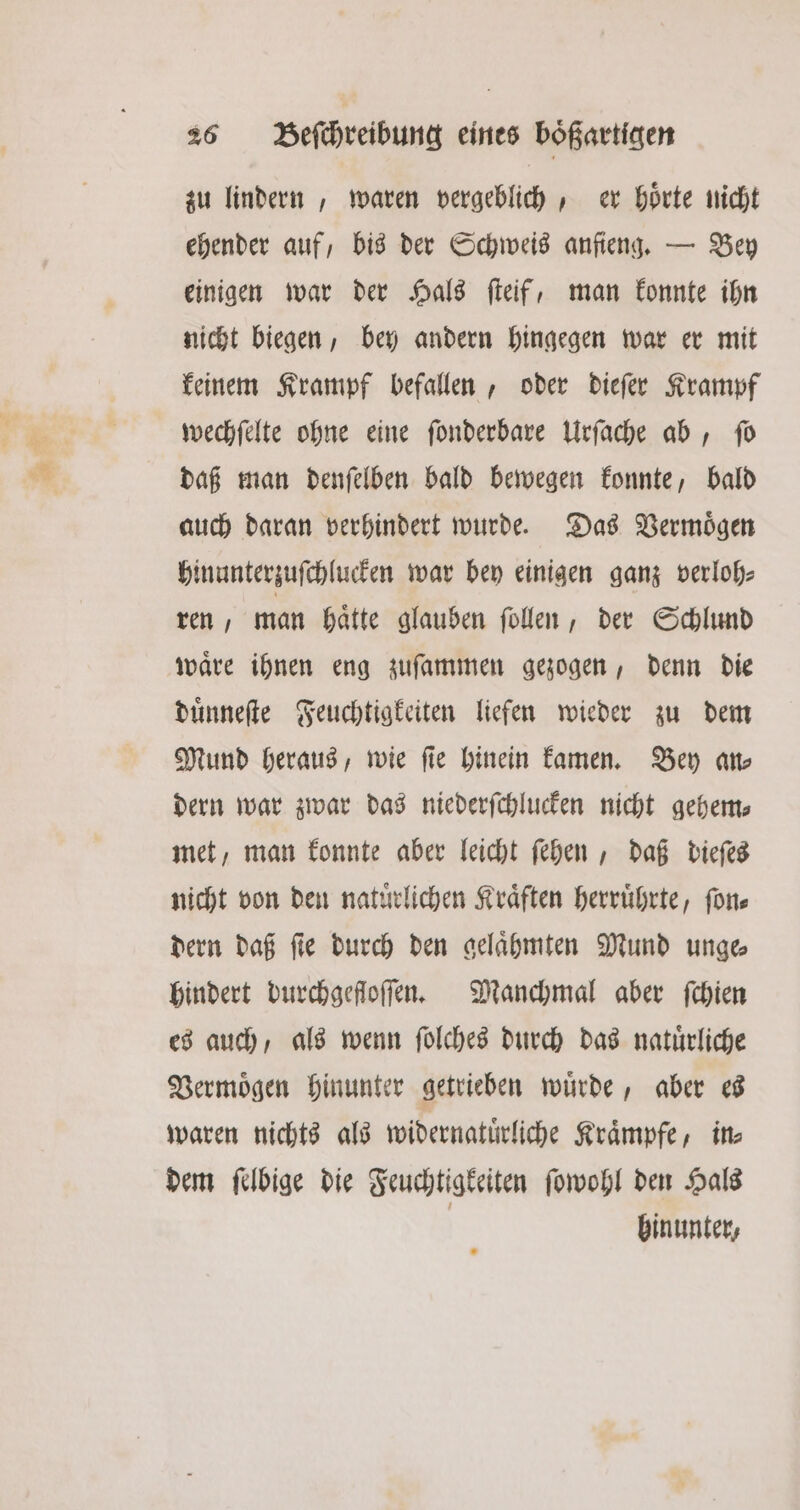 zu lindern, waren vergeblich, er hoͤrte nicht ehender auf, bis der Schweis anſieng. — Bey einigen war der Hals ſteif, man konnte ihn nicht biegen, bey andern hingegen war er mit keinem Krampf befallen, oder dieſer Krampf wechſelte ohne eine ſonderbare Urſache ab, ſo daß man denſelben bald bewegen konnte, bald auch daran verhindert wurde. Das Vermoͤgen hinunterzuſchlucken war bey einigen ganz verloh⸗ ren, man haͤtte glauben ſollen, der Schlund waͤre ihnen eng zuſammen gezogen, denn die duͤnneſte Feuchtigkeiten liefen wieder zu dem Mund heraus, wie fie hinein kamen. Bey an— dern war zwar das niederſchlucken nicht gehem⸗ met, man konnte aber leicht ſehen, daß dieſes nicht von den natürlichen Kräften herruͤhrte, ſon— dern daß ſie durch den gelaͤhmten Mund unge⸗ hindert durchgefloſſen. Manchmal aber ſchien es auch, als wenn ſolches durch das natuͤrliche Vermoͤgen hinunter getrieben wuͤrde, aber es waren nichts als widernatuͤrliche Kraͤmpfe, in⸗ dem ſelbige die Feuchtigkeiten ſowohl den Hals | hinunter,