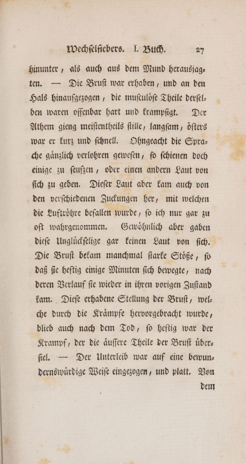 hinunter, als auch aus dem Mund herausjag⸗ ten. — Die Bruſt war erhaben, und an den Hals hinaufgezogen, die muſculoͤſe Theile derſel⸗ ben waren offenbar hart und krampſigt. Der Athem gieng meiſtentheils ſtille, langſam, oͤſters war er kurz und ſchnell. Ohngeacht die Spra⸗ che gaͤnzlich verlohren geweſen, ſo ſchienen doch einige zu ſeufzen, oder einen andern Laut von ſich zu geben. Dieſer Laut aber kam auch von den verſchiedenen Zuckungen her, mit welchen die Luftroͤhre befallen wurde, ſo ich nur gar zu oft wahrgenommen. Gewoͤhnlich aber gaben dieſe Ungluͤckſelige gar keinen Laut von ſich. Die Bruſt bekam manchmal ſtarke Stoͤße, fo daß ſie heftig einige Minuten ſich bewegte, nach deren Verlauf fie wieder in ihren vorigen Zuſtand kam. Dieſe erhabene Stellung der Bruſt, wel: che durch die Kraͤmpfe hervorgebracht wurde, blieb auch nach dem Tod, ſo heftig war der Krampf, der die aͤuſſere Theile der Bruft über; fiel. — Der Unterleib war auf eine bewun⸗ dernswuͤrdige Weiſe eingezogen, und platt. Von dem