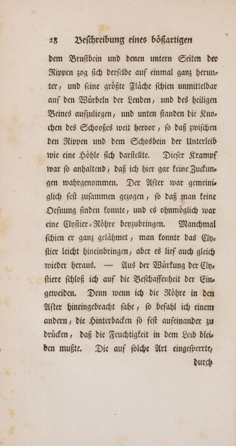 dem Bruſtbein und denen untern Seiten der Rippen zog ſich derſelbe auf einmal ganz herun⸗ ter, und ſeine groͤßte Flaͤche ſchien unmittelbar auf den Wuͤrbeln der Lenden, und des heiligen Beines aufzuliegen, und unten ſtanden die Kino: chen des Schooßes weit hervor, ſo daß zwiſchen den Rippen und dem Schosbein der Unterleib wie eine Hoͤhle ſich darſtellte. Dieſer Krampf war ſo anhaltend, daß ich hier gar keine Zuckun⸗ gen wahrgenommen. Der After war gemeine glich feſt zuſammen gezogen, ſo daß man keine Oefnung finden konnte, und es ohnmoͤglich war eine Clyſtier⸗Roͤhre beyzubringen. Manchmal ſchien er ganz gelaͤhmet, man konnte das Cly⸗ ſtier leicht hineinbringen, aber es lief auch gleich wieder heraus. — Aus der Wuͤrkung der Cly⸗ ſtiere ſchloß ich auf die Beſchaffenheit der Ein⸗ geweiden. Denn wenn ich die Roͤhre in den After hineingebracht ſahe, ſo befahl ich einem andern, die Hinterbacken ſo feſt aufeinander zu druͤcken, daß die Feuchtigkeit in dem Leib blei⸗ ben mußte. Die auf ſolche Art eingeſperrte, durch