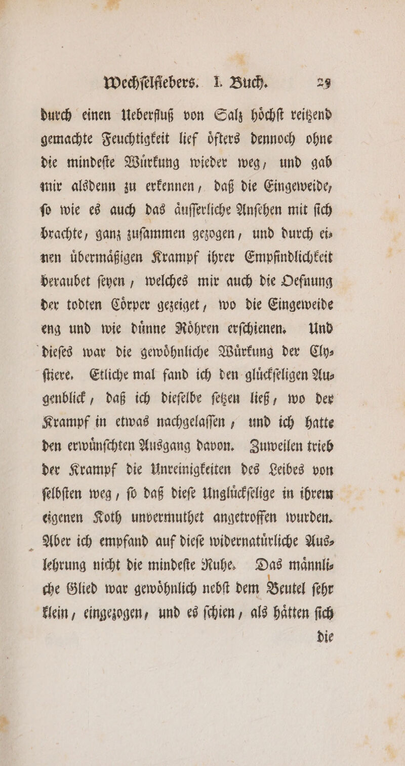 durch einen Ueberfluß von Salz hoͤchſt reitzend gemachte Feuchtigkeit lief oͤfters dennoch ohne die mindeſte Wuͤrkung wieder weg, und gab mir alsdenn zu erkennen, daß die Eingeweide, fo wie es auch das aͤuſſerliche Anſehen mit ſich brachte, ganz zuſammen gezogen, und durch ei⸗ nen uͤbermaͤßigen Krampf ihrer Empfindlichkeit beraubet ſeyen, welches mir auch die Oefnung der todten Coͤrper gezeiget, wo die Eingeweide eng und wie duͤnne Möhren erſchienen. Und dieſes war die gewoͤhnliche Wuͤrkung der Cly⸗ ſtiere. Etliche mal fand ich den gluͤckſeligen Au⸗ genblick, daß ich dieſelbe ſetzen ließ, wo der Krampf in etwas nachgelaſſen, und ich hatte den erwuͤnſchten Ausgang davon. Zuweilen trieb der Krampf die Unreinigkeiten des Leibes von ſelbſten weg, ſo daß dieſe Ungluͤckſelige in ihrem eigenen Koth unvermuthet angetroffen wurden. Aber ich empfand auf dieſe widernatuͤrliche Aus⸗ lehrung nicht die mindeſte Ruhe. Das maͤnnli⸗ che Glied war gewöhnlich nebſt dem Beutel ſehr klein, eingezogen, und es ſchien, als hätten ſich die