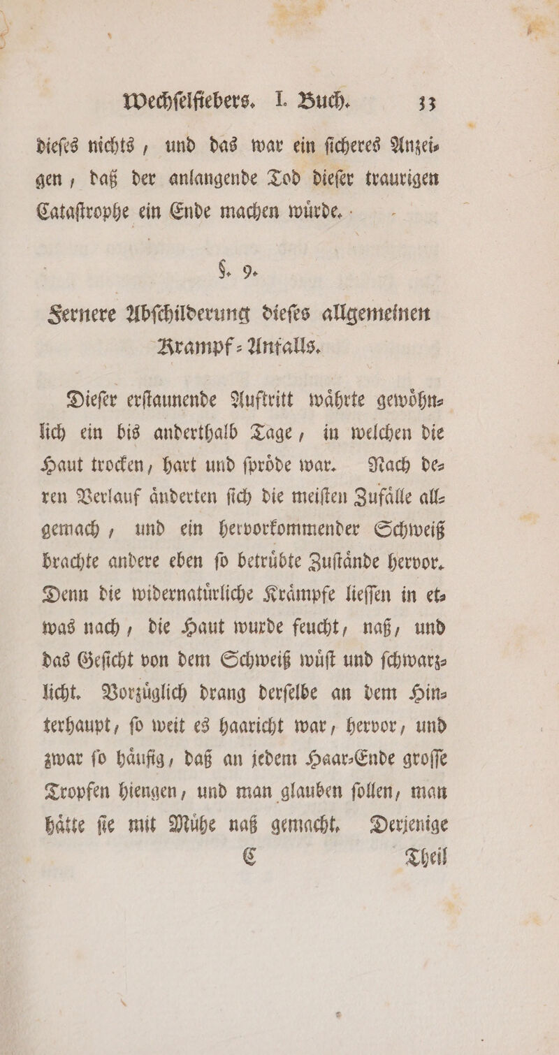 dieſes nichts, und das war ein ſicheres Anzei⸗ gen, daß der anlangende Tod dieſer traurigen Cataſtrophe ein Ende machen wuͤrde. g. 9. Sernere Abſchilderung dieſes allgemeinen Krampf : Antalls. Dieſer erſtaunende Auftritt waͤhrte gewoͤhn⸗ lich ein bis anderthalb Tage, in welchen die Haut trocken, hart und ſproͤde war. Nach de⸗ ren Verlauf änderten ſich die meiſten Zufaͤlle all⸗ gemach, und ein hervorkommender Schweiß brachte andere eben ſo betruͤbte Zuſtaͤnde hervor. Denn die widernatuͤrliche Kraͤmpfe lieſſen in et⸗ was nach, die Haut wurde feucht, naß, und das Geſicht von dem Schweiß wuͤſt und ſchwarz⸗ licht. Vorzüglich drang derſelbe an dem Hits terhaupt, ſo weit es haaricht war, hervor, und zwar ſo haͤufig, daß an jedem Haar⸗Ende groſſe Tropfen hiengen, und man glauben ſollen, man hätte ſie mit Muͤhe naß gemacht. Derjenige C Theil