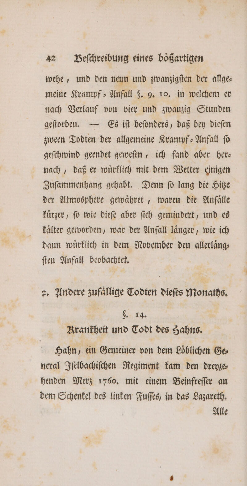 wehe, und den neun und zwanzigſten der allge⸗ meine Krampf» Anfall §. 9. 10. in welchem er nach Verlauf von vier und zwanzig Stunden geſtorben. — Es iſt beſonders, daß bey dieſen zween Todten der allgemeine Krampf⸗ Anfall ſo geſchwind geendet geweſen, ich fand aber her⸗ nach, daß er wuͤrklich mit dem Wetter einigen Zuſammenhang gehabt. Denn ſo lang die Hitze der Atmosphere gewaͤhret, waren die Anfälle kuͤrzer, ſo wie dieſe aber ſich gemindert, und es kaͤlter geworden, war der Anfall laͤnger, wie ich dann wuͤrklich in dem November den allerlaͤng⸗ ſten Anfall beobachtet. 2. Andere zufaͤllige Todten dieſes Monaths. 9. 14. Krankheit und Todt des Hahns. Hahn, ein Gemeiner von dem Loͤblichen Ge⸗ neral Iſelbachiſchen Regiment kam den dreyze⸗ henden Merz 1760. mit einem Beinfreſſer an dem Schenkel des linken Fuſſes, in das Lazareth. Alle