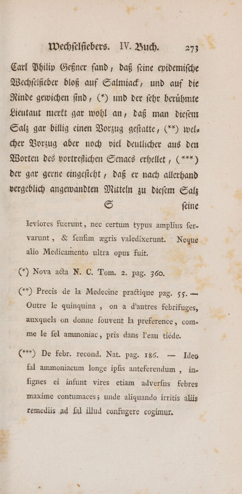 Carl Philip Geßner fand, daß ſeine epidemiſche Wechfelfieber bloß auf Salmiack, und auf die Rinde gewichen find, (X) und der ſehr berühmte Lieutaut merkt gar wohl an, daß man dieſem Salz gar billig einen Vorzug geſtatte, (90 wel⸗ cher Vorzug aber noch viel deutlicher aus den Worten des vortreflichen Senacs erhellet, (***) der gar gerne eingeſteht, daß er nach allerhand vergeblich angewandten Mitteln zu dieſem Salz S ſeine leviores fuerunt, nec certum typus amplius fer- varunt, &amp; fenfim xgris valedixerunt. N eque alio Medicamento ultra opus fuit. () Nova acta N. C. Tom. 2. pag. 360. (Y Precis de la Medecine practique pag. 55.— Outre le quinquina, on a d'autres febrifuges, auxquels on donne ſouvent la preference, com- me le ſel ammoniac, pris dans eau tiéde. (t) De febr. recond. Nat. pag. 186. — Ideo ſal ammoniacum longe ipſis anteferendum „ in- lignes ei infunt vires etiam adverfus febres maxime contumaces; unde aliquando irritis aliis remediis ad [al illud confugere cogimur.
