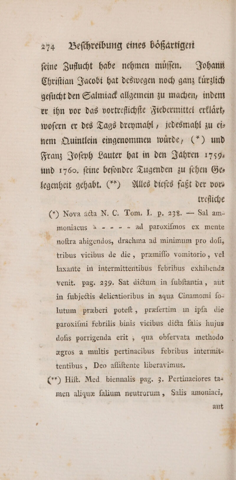 feine Zuflucht habe nehmen muͤſſen. Johann Chriſtian Jacobi hat deswegen noch ganz kuͤrzlich geſucht den Salmiack allgemein zu machen, indem er ihn vor das vortreflichſte Fiebermittel erklaͤrt, wofern er des Tags dreymahl, jedesmahl zu ei⸗ nem Quintlein eingenommen würde, (“*) und Franz Joſeph Lauter hat in den Jahren 1759. und 1760, feine beſondre Tugenden zu ſehen Ges legenheit gehabt. (“0 Alles dieſes faßt der vor⸗ | trefliche ( Nova acta N. C. Tom. I. p. 238. — Sal am- moniacus &amp; = - - - ad paroxilmos ex mente noftra abigendos, drachma ad minimum pro doſi, tribus vicibus de die, præmiſſo vomitorio, vel laxante in intermittentibus febribus exhibenda venit. pag. 239. Sat dictum in ſubſtantia, aut in ſubjectis delicatioribus in aqua Cinamomi ſo- lutum præberi poteſt, præſertim in ipſa die paroxiſmi febrilis binis vicibus dicta ſalis hujus doſis porrigenda erit , qua obfervata methodo xgros a multis pertinacibus febribus intermit- tentibus, Deo afliftente liberavimus. (Y) Hift. Med. biennalis pag. 3. Pertinaciores ta- f men aliquæ ſalium neutrorum, Salis amoniaci, aut