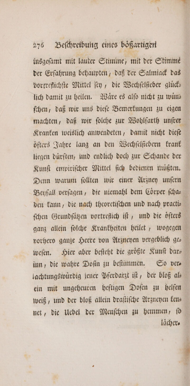 insgeſamt mit lauter Stimme, mit der Stimme der Erfahrung behaupten, daß der Salmiack das dortreftichſte Mittel ſey, die Wechſelſieber gluͤck— lich damit zu heilen. Waͤre es alſo nicht zu wuͤn⸗ ſchen, daß wir uns dieſe Bemerkungen zu eigen machten, daß wir ſolche zur Wohlfarth unſren Kranken weislich anwendeten, damit nicht dieſe oͤfters Jahre lang an den Wechfelfiebern krank liegen dürften; und endlich doch zur Schande der Kunſt empiriſcher Mittel ſich bedienen muͤßten. Denn warum ſollten wir einer Arzney unſern Beyfall verſagen, die niemahl dem Coörper ſcha— | den kann, die nach theoretiſchen und nach practis ſchen Grundſaͤtzen vortreflich iſt, und die oͤfters ganz allein ſolche Krankheiten heilet, wogegen vorhero ganze Heere von Arzneyen vergeblich ge⸗ weſen. Hier aber beſteht die größte Kunſt dar⸗ inn, die wahre Doſin zu beſtimmen. So ver⸗ lachtungswuͤrdig jener Pferdarzt iſt, der bloß al⸗ ein mit ungeheuren heftigen Doſen zu helfen weiß, und der bloß allein draſtiſche Arzneyen ken⸗ net, die Uebel der Menſchen zu hemmen, fd laͤcher⸗