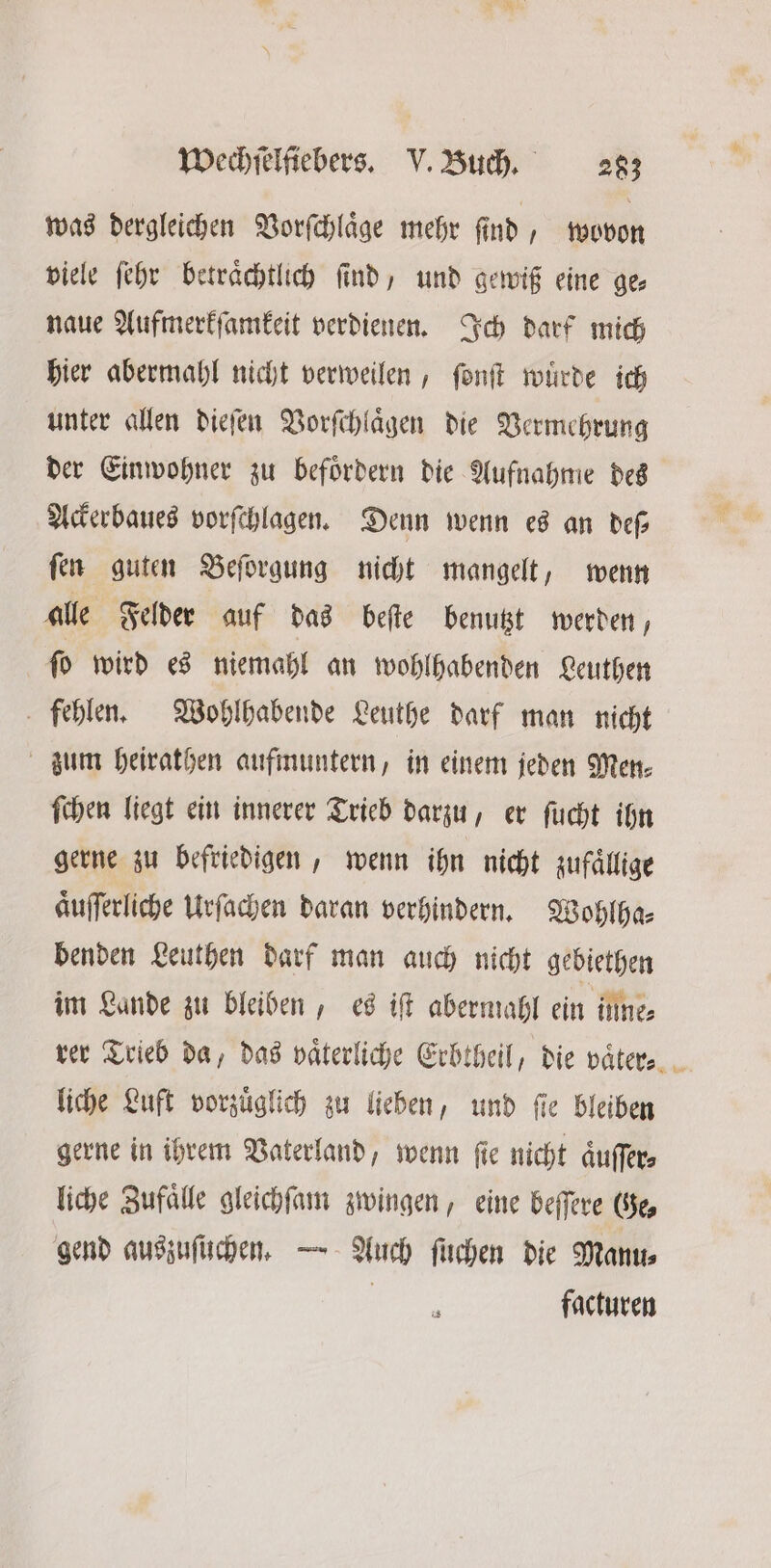 was dergleichen Vorſchlaͤge mehr ſind, wovon viele ſehr beträchtlich find, und gewiß eine ge— naue Aufmerkſamkeit verdienen. Ich darf mich hier abermahl nicht verweilen, ſonſt wuͤrde ich unter allen dieſen Vorſchlaͤgen die Vermehrung der Einwohner zu befoͤrdern die Aufnahme des Ackerbaues vorſchlagen. Denn wenn ed an dep fen guten Beſorgung nicht mangelt, wenn alle Felder | auf das beſte benutzt werden, ſo wird es niemahl an wohlhabenden Leuthen fehlen. Wohlhabende Leuthe darf man nicht zum heirathen aufmuntern, in einem jeden Men⸗ ſchen liegt ein innerer Trieb darzu, er ſucht ihn gerne zu befriedigen, wenn ihn nicht zufaͤllige Aufferliche Urſachen daran verhindern. Wohlha— benden Leuthen darf man auch nicht gebiethen im Lande zu bleiben, es iſt abermahl ein inne⸗ rer Trieb da, das vaͤterliche Erbtheil, die vaͤter⸗ liche Luft vorzuͤglich zu lieben, und ſie bleiben gerne in ihrem Vaterland, wenn fie nicht aͤuſſer⸗ liche Zufaͤlle gleichſam zwingen, eine beſſere Ge, gend auszuſüchen. — Auch ſuchen die Manu⸗ 5 facturen