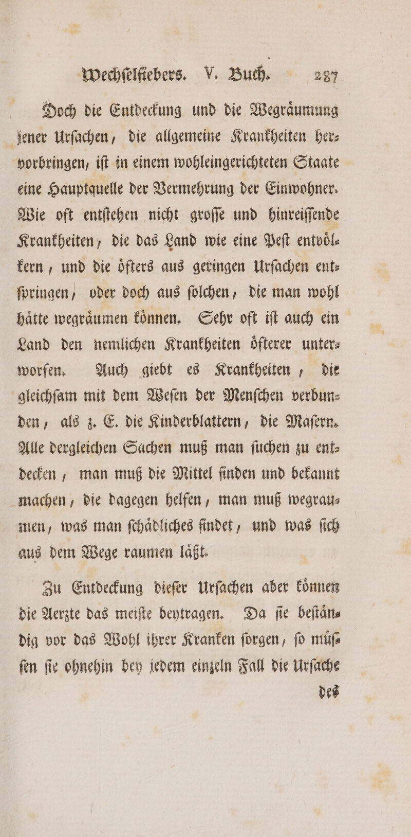 ö Doch die Entdeckung und die Wegraͤumung jener Urſachen, die allgemeine Krankheiten her⸗ vorbringen, iſt in einem wohleingerichteten Staate eine Hauptquelle der Vermehrung der Einwohner. Wie oft entſtehen nicht groſſe und hinreiſſende Krankheiten, die das Land wie eine Peſt entvoͤl— kern, und die oͤfters aus geringen Urſachen ent⸗ ſpringen / oder doch aus ſolchen, die man wohl hätte wegraͤumen koͤnnen. Sehr oft iſt auch ein Land den nemlichen Krankheiten oͤfterer unter⸗ worfen. Auch giebt es Krankheiten, die gleichſam mit dem Weſen der Menſchen verbun⸗ den, als z. E. die Kinderblattern, die Maſern. Alle dergleichen Sachen muß man ſuchen zu ent⸗ decken, man muß die Mittel finden und bekannt machen, die dagegen helfen, man muß wegrau⸗ men, was man ſchaͤdliches findet, und was ſich aus dem Wege raumen laͤßt. Zu Entdeckung dieſer Urſachen aber koͤnnen die Aerzte das meiſte beytragen. Da ſie beſtaͤn⸗ dig vor das Wohl ihrer Kranken ſorgen, ſo muͤſ⸗ ſen ſie ohnehin bey jedem einzeln Fall die Urſache des
