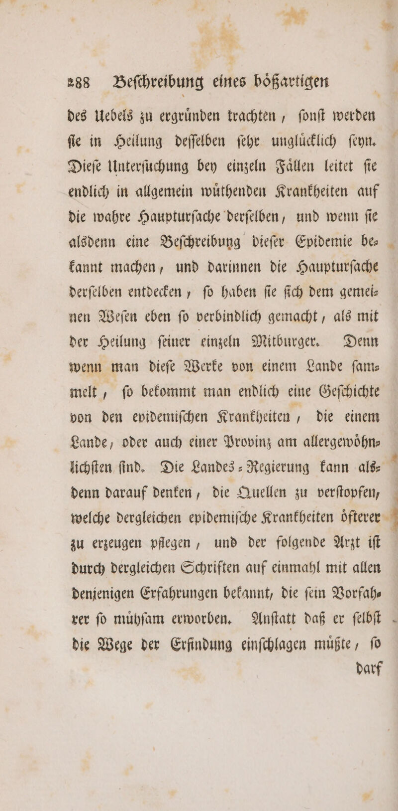At 2 * 288 Beſchreibung eines boͤßartigen des Uebels zu ergründen trachten, ſonſt werden fie in Heilung deſſelben ſehr ungluͤcklich ſen. Dieſe Unterſuchung bey einzeln Faͤllen leitet ſie endlich in allgemein wuͤthenden Krankheiten auf die wahre Haupturſache derſelben, und wenn ſie alsdenn eine Beſchreibung dieſer Epidemie be⸗ kannt machen, und darinnen die Haupturſache derſelben entdecken, fo haben fie ſich dem gemei— nen Weſen eben ſo verbindlich gemacht, als mit der Heilung ſeiner einzeln Mitburger. Denn wenn man dieſe Werke von einem Lande fans melt 5 ſo bekommt man endlich eine Geſchichte von den epidemiſchen Krankheiten, die einem Lande, oder auch einer Provinz am allergewoͤhn— lichſten find. Die Landes-Regierung kann als— 1 denn darauf denken, die Quellen zu verſtopfen, welche dergleichen epidemiſche Krankheiten öftever | zu erzeugen pflegen, und der folgende Arzt iſt durch dergleichen Schriften auf einmahl mit allen denjenigen Erfahrungen bekannt, die ſein Vorfah⸗ rer fo muͤhſam erworben. Anſtatt daß er ſelbſt die Wege der Erfindung einſchlagen muͤßte, ſo darf