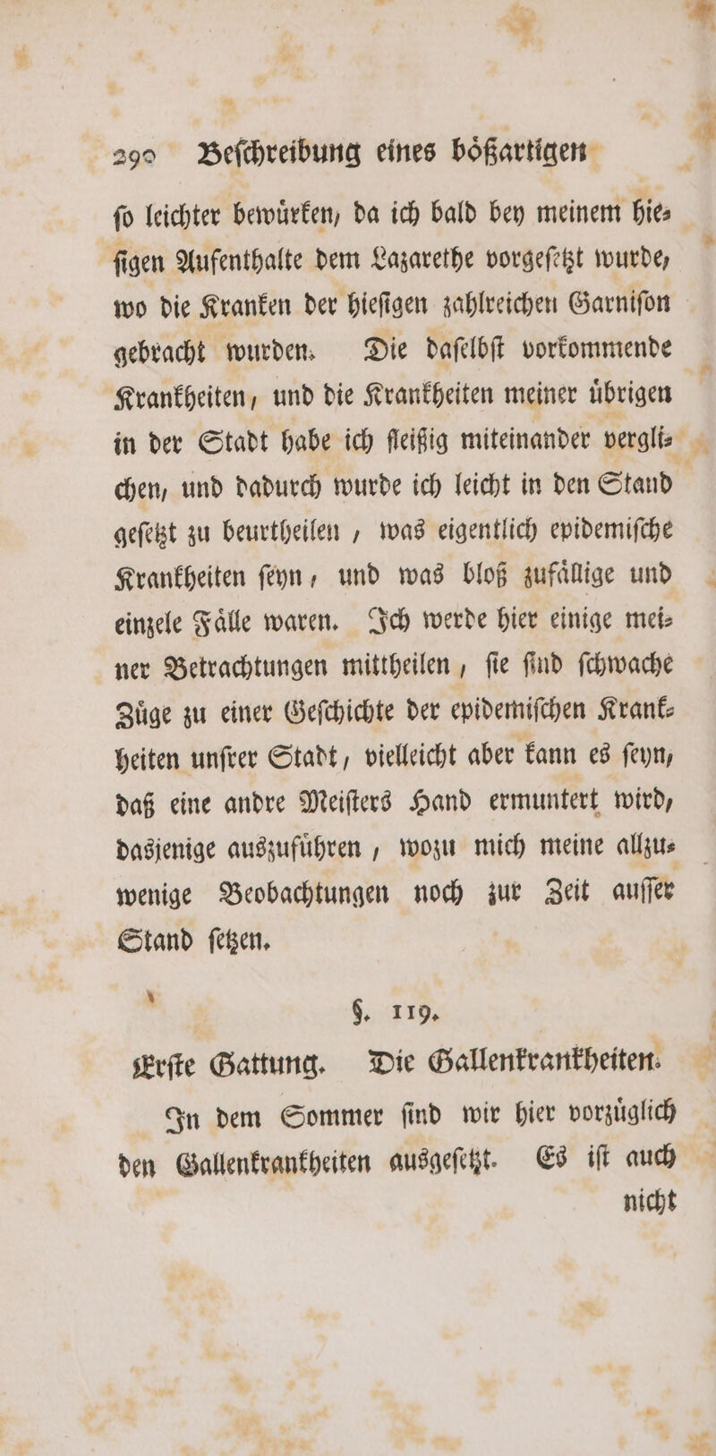 — 29 Beſchreibung eines boͤßartigen fo leichter bewuͤrken, da ich bald bey meinem hie⸗ ſigen Aufenthalte dem Lazarethe vorgeſetzt wurde, wo die Kranken der hieſigen zahlreichen Garniſon gebracht wurden. Die daſelbſt vorkommende Krankheiten, und die Krankheiten meiner übrigen chen, und dadurch wurde ich leicht in den Stand | geſetzt zu beurtheilen , was eigentlich epidemifche Krankheiten ſeyn, und was bloß zufaͤllige und einzele Fälle waren. Ich werde hier einige mei: ner Betrachtungen mittheilen, ſie ſind ſchwache Zuͤge zu einer Geſchichte der epidemiſchen Krank⸗ heiten unſrer Stadt, vielleicht aber kann es ſeyn, daß eine andre Meiſters Hand ermuntert wird, dasjenige auszufuͤhren, wozu mich meine allzu⸗ wenige Beobachtungen noch zur Zeit auſſer Stand ſetzen. g $. 119. serfte Gattung. Die Gallenkrankheiten. In dem Sommer ſind wir hier vorzuͤglich nicht