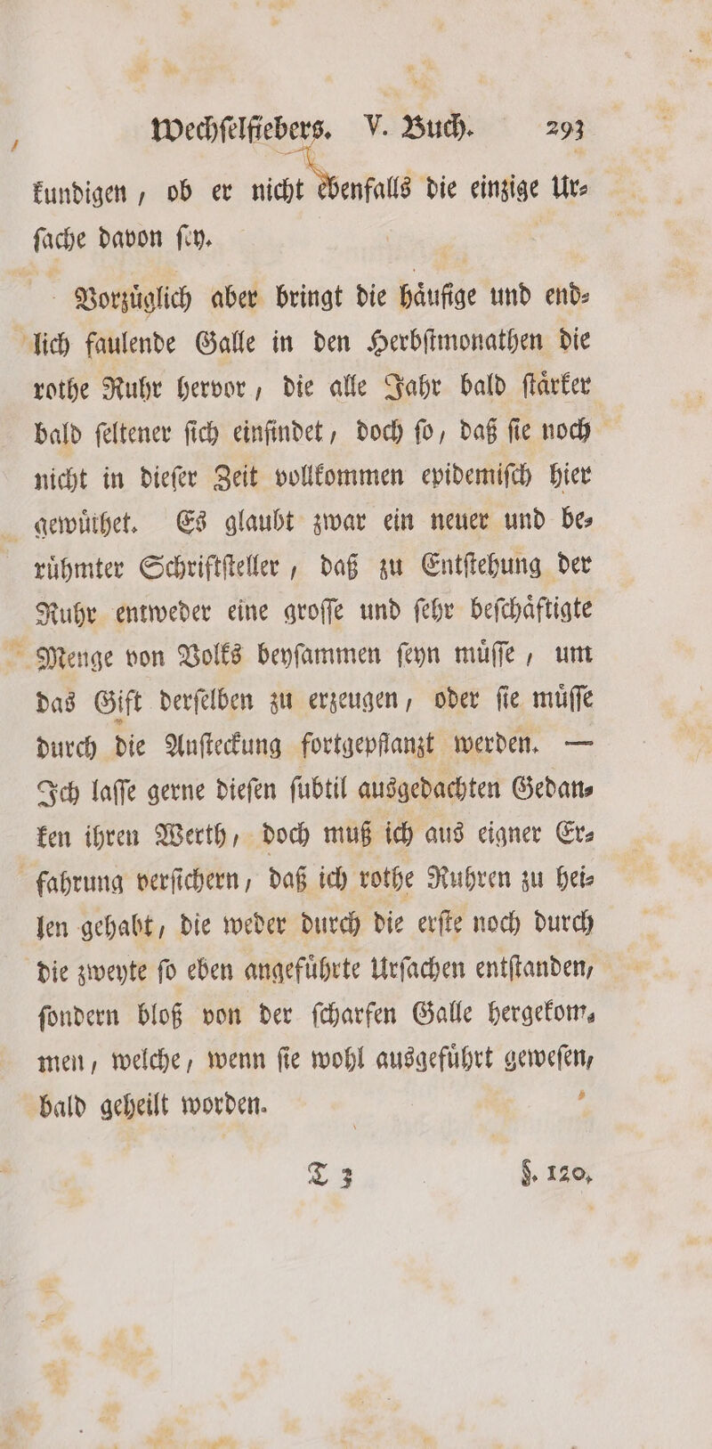 4 kundigen, ob er acht oeh fall die einzige Ur⸗ ſache davon ſey. Vorzuͤglich aber bringt die häufige und end- rothe Ruhr hervor, die alle Jahr bald ſtaͤrker bald feltener ſich einſindet, doch fü, daß ſie noch nicht in dieſer Zeit vollkommen epidemiſch hier ruͤhmter Schriftſteller, daß zu Entſtehung der Ruhr entweder eine groſſe und ſehr beſchaͤftigte Menge von Volks beyſammen ſeyn muͤſſe, um das Gift derſelben zu erzeugen, oder fie muͤſſe durch die Auſteckung fortgepfſanzt werden. — Ich laſſe gerne dieſen fubtil ausgedachten Gedan⸗ ken ihren Werth, doch muß ich aus eigner Er⸗ len gehabt, die weder durch die erſte noch durch die zweyte ſo eben angefuͤhrte Urſachen entſtanden, ſondern bloß von der ſcharfen Galle hergekom, men, welche, wenn ſie wohl ausgefuͤhrt geweſen, bald geheilt worden. | f T 3 d. 120,