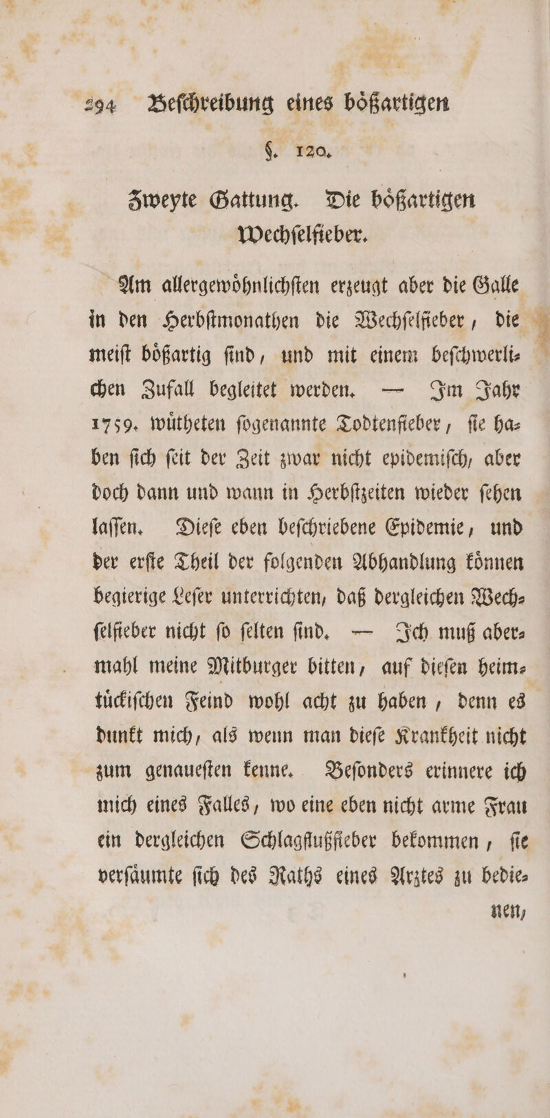 |. 120, Zweyte Gattung. Die boͤßartigen Wechſelfieber. Am allergewoͤhnlichſten erzeugt aber die Galle in den Herbſtmonathen die Wechſelfieber, die meiſt boͤßartig ſind, und mit einem beſchwerli⸗ chen Zufall begleitet werden. — Im Jahr 1759. wuͤtheten ſogenannte Todtenſieber, fie has ben ſich ſeit der Zeit zwar nicht epidemiſch, aber doch dann und wann in Herbſtzeiten wieder ſehen laſſen. Dieſe eben beſchriebene Epidemie, und der erſte Theil der folgenden Abhandlung koͤnnen begierige Leſer unterrichten, daß dergleichen Wech⸗ felfieber nicht fo felten find, — Ich muß aber⸗ mahl meine Mitburger bitten, auf dieſen heim⸗ tuͤckiſchen Feind wohl acht zu haben, denn es dunkt mich, als wenn man dieſe Krankheit nicht zum genaueſten kenne. Beſonders erinnere ich mich eines Falles, wo eine eben nicht arme Frau ein dergleichen Schlagflußfieber bekommen, fie verſaͤumte ſich des Raths eines Arztes zu bedie⸗ nen,