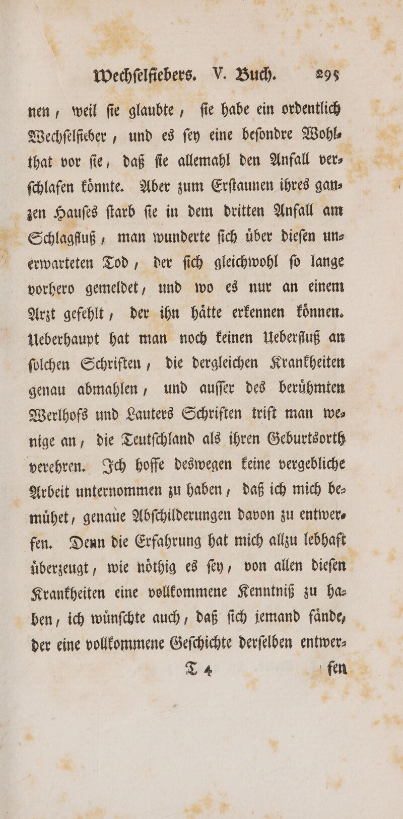 nen, weil fie glaubte, fie habe ein ordentlich Wechſelſieber, und es ſey eine befondre Wohl⸗ ſchlafen koͤnnte. Aber zum Erſtaunen ihres gan⸗ zen Hauſes ſtarb ſie in dem dritten Anfall am 5 Schlagfluß, man wunderte ſich uͤber dieſen un⸗ erwarteten Tod, der ſich gleichwohl ſo lange vorhero gemeldet, und wo es nur an einem Arzt gefehlt, der ihn haͤtte erkennen koͤnnen. Ueberhaupt hat man noch keinen Ueberfluß an ſolchen Schriften, die dergleichen Krankheiten genau abmahlen, und auſſer des beruͤhmten Werlhofs und Lauters Schriften trift man we⸗ nige an, die Teutſchland als ihren Geburtsorth verehren. Ich hoffe deswegen keine vergebliche Arbeit unternommen zu haben, daß ich mich be⸗ muͤhet, genaue Abſchilderungen davon zu entwer⸗ fen. Denn die Erfahrung hat mich allzu lebhaft uͤberzeugt, wie noͤthig es ſey, von allen dieſen Krankheiten eine vollkommene Kenntniß zu ha⸗ ben / ich wuͤnſchte auch, daß ſich jemand faͤnde, der eine vollkommene Geſchichte derſelben entwer⸗ T 4 fen