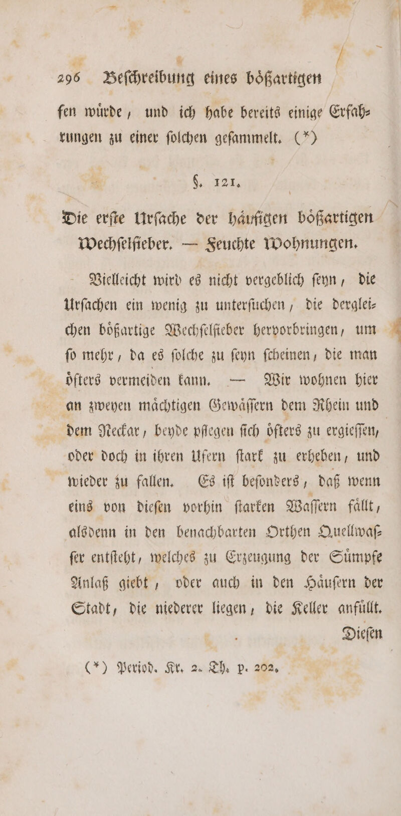 — if * 296 Beſchreibung eines bößartigen fen wuͤrde, und ich habe bereits einige Erfah⸗ rungen zu einer ſolchen geſammelt. (*) §. 121. Die erſte Urſache der häufigen boͤßartigen Wechſelſieber. — Feuchte Wohnungen. Vielleicht wird es nicht vergeblich ſeyn, die Urſachen ein wenig zu unterſuchen, die derglei— chen boͤßartige Wechſelſieber hervorbringen, um ſo mehr, da es ſolche zu ſeyn ſcheinen, die man oͤſters vermeiden kann. — Wir wohnen bier an zweyen maͤchtigen Gewaͤſſern dem Rhein und oder doch in ihren Ufern ſtark zu erheben, und wieder zu fallen. Es iſt beſonders, daß wenn eins von dieſen vorhin ſtarken Waſſern fallt, alsdenn in den benachbarten Orthen Quellwaſ⸗ ſer entſteht, welches zu Erzeugung der Suͤmpfe Anlaß giebt, oder auch in den Haͤuſern der Stadt, die niederer liegen, die Keller anfuͤllt.