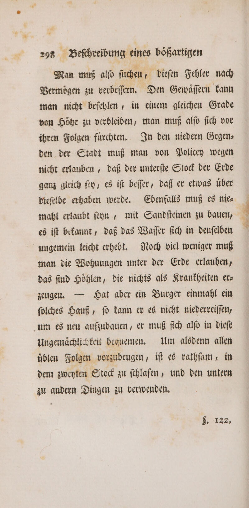 Man muß alſo ſuchen dieſen Fehler nach Vermögen zu verbeſſern. Den Gewaͤſſern kann man nicht befehlen, in einem gleichen Grade von Höhe zu verbleiben, man muß alſo ſich vor ihren Folgen fuͤrchten. In den niedern Gegen⸗ den der Stadt muß man von Policey wegen nicht erlauben, daß der unterſte Stock der Erde ganz gleich ſey, es iſt beſſer, daß er etwas über dieſelbe erhaben werde. Ebenfalls muß es nie⸗ mahl erlaubt ſeyn, mit Sandſteinen zu bauen, es iſt bekannt, daß das Waſſer ſich in denſelben ungemein leicht erhebt. Noch viel weniger muß man die Wohnungen unter der Erde erlauben, das find Höhlen, die nichts als Krankheiten er⸗ zeugen. — Hat aber ein Burger einmahl ein ſolches Hauß, ſo kann er es nicht niederreiſſen, um es neu aufzubauen, er muß ſich alſo in dieſe Ungemaͤchlich keit bequemen. Um alsdenn allen uͤblen Folgen vorzubeugen, iſt es rathſam, in dem zweyten Stock zu ſchlafen, und den untern zu andern Dingen zu verwenden. 4. 122.