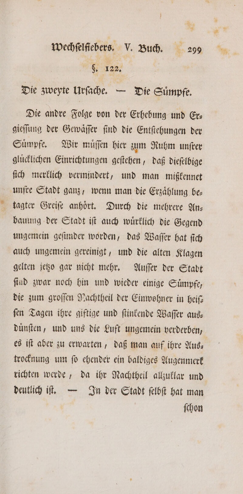 8. 122. Die zweyte Urſache. — Die Suͤmpfe. Die andre Folge von der Erhebung und Er⸗ gieſſung der Gewaͤſſer ſind die Entſtehungen der Suͤmpfe. Wir muͤſſen hier zum Ruhm unſrer gluͤcklichen Einrichtungen geſtehen, daß dieſelbige ſich merklich vermindert, und man mißkennet unſre Stadt ganz, wenn man die Erzählung be: tagter Greiſe anhört. Durch die mehrere In: bauung der Stadt iſt auch wuͤrklich die Gegend ungemein geſunder worden, das Waſſer hat ſich auch ungemein gereinigt, und die alten Klagen gelten jetzo gar nicht mehr. Auſſer der Stadt ſind zwar noch hin und wieder einige Suͤmpfe, die zum groſſen Nachtheil der Einwohner in heiſ—⸗ fen Tagen ihre giftige und ſtinkende Waſſer aus; duͤnſten, und uns die Luft ungemein verderben, es iſt aber zu erwarten, daß man auf ihre Aus⸗ trocknung um ſo ehender ein baldiges Augenmerk richten werde, da ihr Nachtheil allzuklar und deutlich iſt. — In der Stadt ſelbſt hat man ſchon