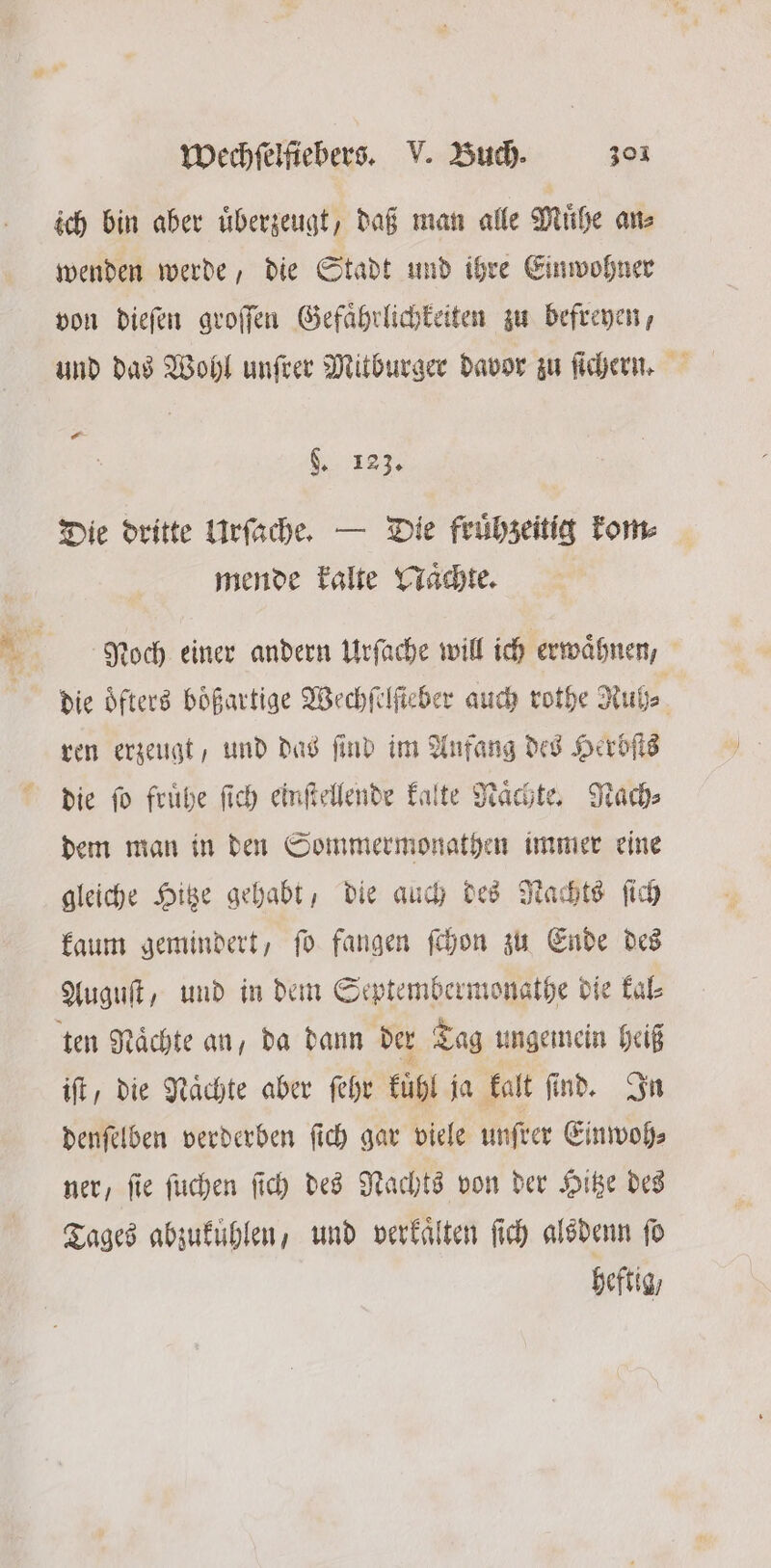 ich bin aber uͤberzeugt, daß man alle Muͤhe an⸗ wenden werde, die Stadt und ihre Einwohner von dieſen groſſen Gefaͤhrlichkeiten zu befreyen, und das Wohl unſrer Mitburger davor zu ſichern. N 183. Die dritte Urſache. — Die fruͤhzeitig kom⸗ mende kalte Naͤchte. Noch einer andern Urſache will ich erwähnen, die oͤfters boͤßartige Wechſelſteber auch rothe Ruh⸗ . ren erzeugt, und das ſind im Aufang des Herbſts die ſo fruͤhe ſich einſtellende kalte Naͤchte. Nach⸗ dem man in den Sommermonathen immer eine gleiche Hitze gehabt, die auch des Nachts ſich kaum gemindert, ſo fangen ſchon zu Ende des Auguſt, und in dem Septembermonathe die kal⸗ ten Naͤchte an, da dann der Tag ungemein heiß iſt, die Nächte aber ſehr kuͤhl ja kalt find. In denſelben verderben ſich gar viele unſrer Einwoh⸗ ner, ſie ſuchen ſich des Nachts von der Hitze des Tages abzukuͤhlen, und verkaͤlten ſich alsdenn ſo heftig,