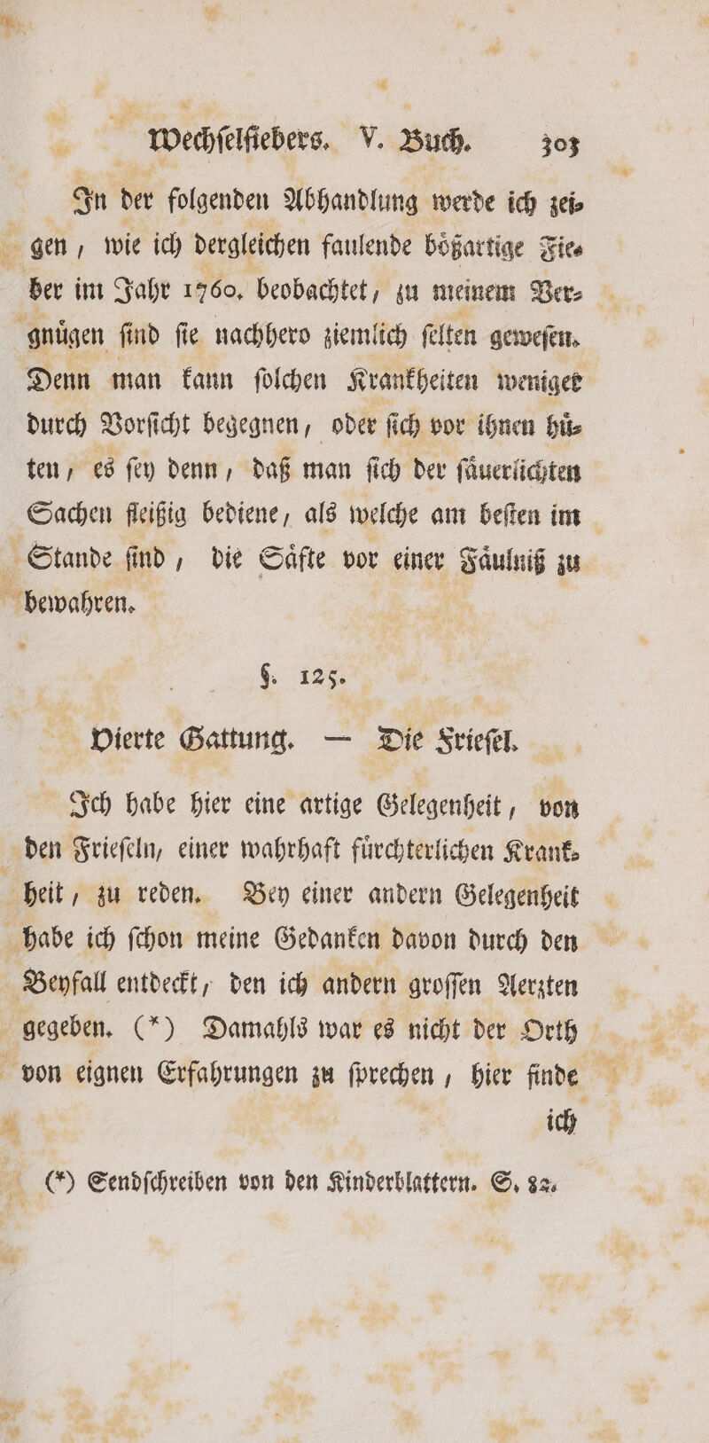 In der folgenden Abhandlung werde ich zei⸗ gen, wie ich dergleichen faulende böͤßartige Fiee ber im Jahr 1760, beobachtet, zu meinem Ver⸗ gnüͤgen find fie nachhero ziemlich felten geweſen. Denn man kann ſolchen Krankheiten weniger durch Vorſicht begegnen, oder ſich vor ihnen Hit ten, es ſey denn, daß man ſich der ſaͤuerlichten Sachen fleißig bediene, als welche am beſten im 1 Stande ſind, die Saͤfte vor einer Faͤulniß zu bewahren. . | 9. 125. Vierte Gattung. — Die Frieſel. Ich habe hier eine artige Gelegenheit, von den Frieſeln, einer wahrhaft fuͤrchterlichen Krank⸗ heit, zu reden. Bey einer andern Gelegenheit habe ich ſchon meine Gedanken davon durch den Beyfall entdeckt, den ich andern groſſen Aerzten gegeben. (*) Damahls war es nicht der Orth von eignen Erfahrungen zu ſprechen, hier finde ; 0 0 Sendſchreiben von den Kinderblattern. S. 82
